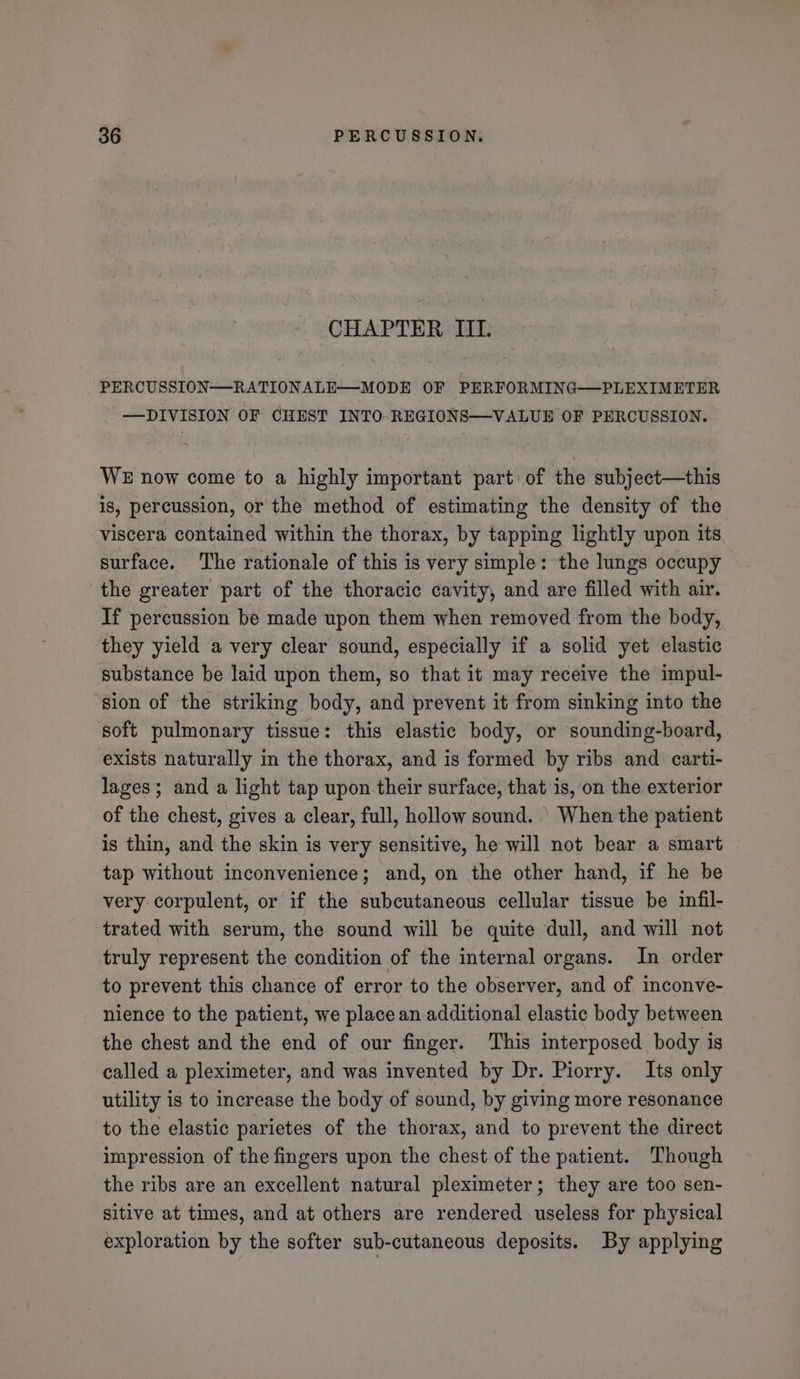 CHAPTER III. PERCUSSION—-RATIONALE—-MODE OF PERFORMING—PLEXIMETER —DIVISION OF CHEST INTO-REGIONS—VALUE OF PERCUSSION. WE now come to a highly important part of the subject—this is, percussion, or the method of estimating the density of the viscera contained within the thorax, by tapping lightly upon its surface. The rationale of this is very simple: the lungs occupy the greater part of the thoracic cavity, and are filled with air. If percussion be made upon them when removed from the body, they yield a very clear sound, especially if a solid yet elastic substance be laid upon them, so that it may receive the impul- sion of the striking body, and prevent it from sinking into the soft pulmonary tissue: this elastic body, or sounding-board, exists naturally in the thorax, and is formed by ribs and carti- lages; and a light tap upon their surface, that is, on the exterior of the chest, gives a clear, full, hollow sound. | When the patient is thin, and the skin is very sensitive, he will not bear a smart tap without inconvenience; and, on the other hand, if he be very corpulent, or if the subcutaneous cellular tissue be infil- trated with serum, the sound will be quite dull, and will not truly represent the condition of the internal organs. In order to prevent this chance of error to the observer, and of inconve- nience to the patient, we place an additional elastic body between the chest and the end of our finger. This interposed body is called a pleximeter, and was invented by Dr. Piorry. Its only utility is to increase the body of sound, by giving more resonance to the elastic parietes of the thorax, and to prevent the direct impression of the fingers upon the chest of the patient. Though the ribs are an excellent natural pleximeter; they are too sen- sitive at times, and at others are rendered useless for physical exploration by the softer sub-cutaneous deposits. By applying