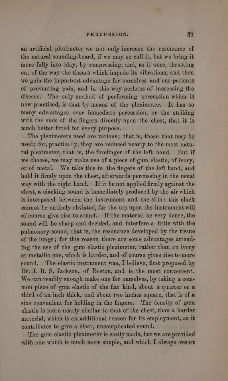 an artificial pleximeter we not only increase the resonance of the natural sounding-board, if we may so call it, but we bring it more fully into play, by compressing, and, as it were, thrusting out of.the way the tissues which impede its vibrations, and then we gain the important advantage for ourselves and our patients of preventing pain, and in this way perhaps of increasing the disease. The only method of performing percussion which is now practised, is that by means of the pleximeter. It has so many advantages over immediate percussion, or the striking with the ends of the fingers directly upon the chest, that it is much better fitted for every purpose. The pleximeters used are various; that is, those that may be used; for, practically, they are reduced nearly to the most natu- ral pleximeter, that is, the forefinger of the left hand. But if we choose, we may make use of a piece of gum elastic, of ivory, or of metal. We take this in the fingers of the left hand, and hold it firmly upon the chest, afterwards percussing in the usual way with the right hand. If it be not applied firmly against the chest, a clacking sound is immediately produced by the air which is interposed between the instrument and the skin: this clack cannot be entirely obviated, for the tap upon the instrument will of course give rise to sound. If the material be very dense, the sound will be sharp and decided, and interfere a little with the pulmonary sound, that is, the resonance developed by the tissue of the lungs; for this reason there are some advantages attend- ing the use of the gum elastic pleximeter, rather than an ivory or metallic one, which is harder, and of course gives rise to more sound. ‘The elastic instrument was, I believe, first proposed by Dr. J. B. 8. Jackson, of Boston, and is the most convenient. We can readily enough make one for ourselves, by taking a com- mon piece of gum elastic of the flat kind, about a quarter or a third of an inch thick, and about two inches square, that is of a size convenient for holding in the fingers. The density of gum elastic is more nearly similar to that of the chest, than a harder material, which is an additional reason for its employment, as it contributes to give a clear, uncomplicated sound. The gum elastic pleximeter is easily made, but we are provided with one which is much more simple, and which I always resort
