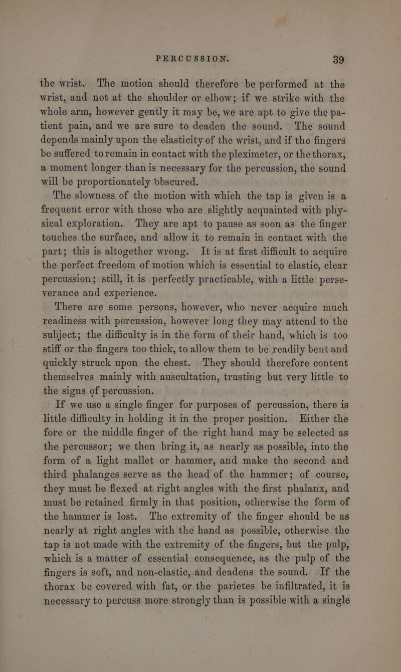 the wrist. The motion should therefore be performed at the wrist, and not at the shoulder or elbow; if we strike with the whole arm, however gently it may be, we are apt to give the pa- tient pain, and we are sure to deaden the sound. The sound depends mainly upon the elasticity of the wrist, and if the fingers be suffered to remain in contact with the pleximeter, or the thorax, a moment longer-than is necessary for the percussion, the sound will be proportionately obscured. The slowness of the motion with which the tap is given is a frequent error with those who are slightly acquainted with phy- sical exploration. They are apt to pause as soon as the finger touches the surface, and allow it to remain in contact with the part; this is altogether wrong. It is at first difficult to acquire the perfect freedom of motion which is essential to elastic, clear percussion; still, it is perfectly practicable, with a little perse- verance and experience. There are some persons, however, who never acquire much readiness with percussion, however long they may attend to the subject; the difficulty is in the form of their hand, which is too stiff or the fingers too thick, to allow them to be readily bent and quickly struck upon the chest. . They should therefore content themselves mainly with auscultation, trusting but very little to the signs of percussion. If we use a single finger for purposes of percussion, there is little difficulty in holding it in the proper position. Hither the fore or the middle finger of the right hand may be selected as the percussor; we then bring it, as nearly as possible, into the form of a light mallet or hammer, and make the second and third phalanges serve as the head of the hammer; of course, they must be flexed at right angles with the first phalanx, and must be retained firmly in that position, otherwise the form of the hammer is lost. The extremity of the finger should be as nearly at right angles with the hand as possible, otherwise the tap is not made with the extremity of the fingers, but the pulp, which is a matter of essential consequence, as the pulp of the fingers is soft, and non-elastic, and deadens the sound. If the thorax be covered with fat, or the parietes be infiltrated, it is necessary to percuss more strongly than is possible with a single