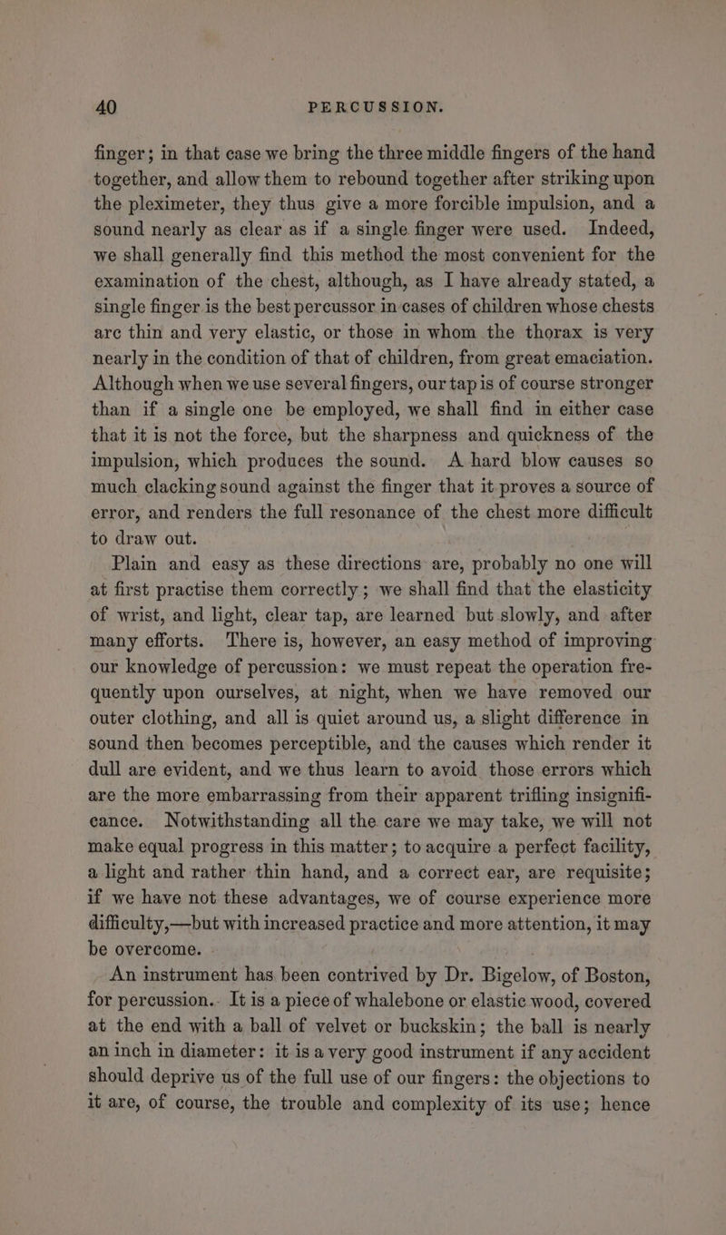 finger; in that case we bring the three middle fingers of the hand together, and allow them to rebound together after striking upon the pleximeter, they thus give a more forcible impulsion, and a sound nearly as clear as if a single finger were used. Indeed, we shall generally find this method the most convenient for the examination of the chest, although, as I have already stated, a single finger is the best percussor in-cases of children whose chests arc thin and very elastic, or those in whom the thorax is very nearly in the condition of that of children, from great emaciation. Although when we use several fingers, our tap is of course stronger than if a single one be employed, we shall find in either case that it is not the force, but the sharpness and quickness of the impulsion, which produces the sound. A hard blow causes so much clacking sound against the finger that it proves a source of error, and renders the full resonance of the chest more difficult to draw out. | Plain and easy as these directions are, probably no one will at first practise them correctly; we shall find that the elasticity of wrist, and light, clear tap, are learned but slowly, and after many efforts. There is, however, an easy method of improving our knowledge of percussion: we must repeat the operation fre- quently upon ourselves, at night, when we have removed our outer clothing, and all is quiet around us, a slight difference in sound then becomes perceptible, and the causes which render it dull are evident, and we thus learn to avoid those errors which are the more embarrassing from their apparent trifling insignifi- eance. Notwithstanding all the care we may take, we will not make equal progress in this matter; to acquire a perfect facility, a light and rather thin hand, and a correct ear, are requisite; if we have not these advantages, we of course experience more difficulty,—but with increased practice and more attention, it may be overcome. - } | . An instrument has been contrived by Dr. Bigelow, of Boston, for percussion.. It is a piece of whalebone or elastic wood, covered at the end with a ball of velvet or buckskin; the ball is nearly an inch in diameter: it isa very good instrument if any accident should deprive us of the full use of our fingers: the objections to it are, of course, the trouble and complexity of its use; hence
