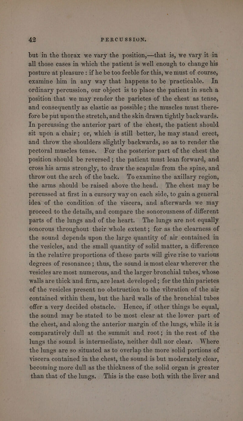 but in the thorax we vary the position,—that is, we vary it in all those cases in which the patient is well enough to change his posture at pleasure : if he be too feeble for this, we must of course, examine him in any way that happens to be practicable. In ordinary percussion, our object is to place the patient in such a position that we may render the parietes of the chest as tense, and consequently as elastic as possible; the muscles must there- fore be put upon the stretch, and the skin drawn tightly backwards. In percussing the anterior part of the chest, the patient should sit upon a chair; or, which is still better, he may stand erect, and throw the shoulders slightly backwards, so as to render the pectoral muscles tense. For the posterior part of the chest the position should be reversed; the patient must lean forward, and cross his arms strongly, to draw the scapulz from the spine, and throw out the arch of the back. ‘To examine the axillary region, the arms should be raised above the head. The chest may be percussed at first in a cursory way on each side, to gain a general idea of the condition of the viscera, and afterwards we may proceed to the details, and compare the sonorousness of different parts of the lungs and of the heart. The lungs are not equally sonorous throughout their whole extent; for as the clearness of the sound depends upon the large quantity of air contained in the vesicles, and the small quantity of solid matter, a difference in the relative proportions of these parts will give rise to various degrees of resonance; thus, the sound is most clear wherever the vesicles are most numerous, and the larger bronchial tubes, whose walls are thick and firm, are least developed; for the thin parietes of the vesicles present no obstruction to the vibration of the air contained within them, but the hard walls of the bronchial tubes offer a very decided obstacle. Hence, if other things be equal, the sound may be:stated to be most clear at the lower part of the chest, and along the anterior margin of the lungs, while it is comparatively dull at the summit and root; in the rest of the lungs the sound is intermediate, neither dull nor clear. Where the lungs are so situated as to overlap the more solid portions of viscera contained in the chest, the sound is but moderately clear, becoming more dull as the thickness of the solid organ is greater than that of the lungs. This is the case both with the liver and