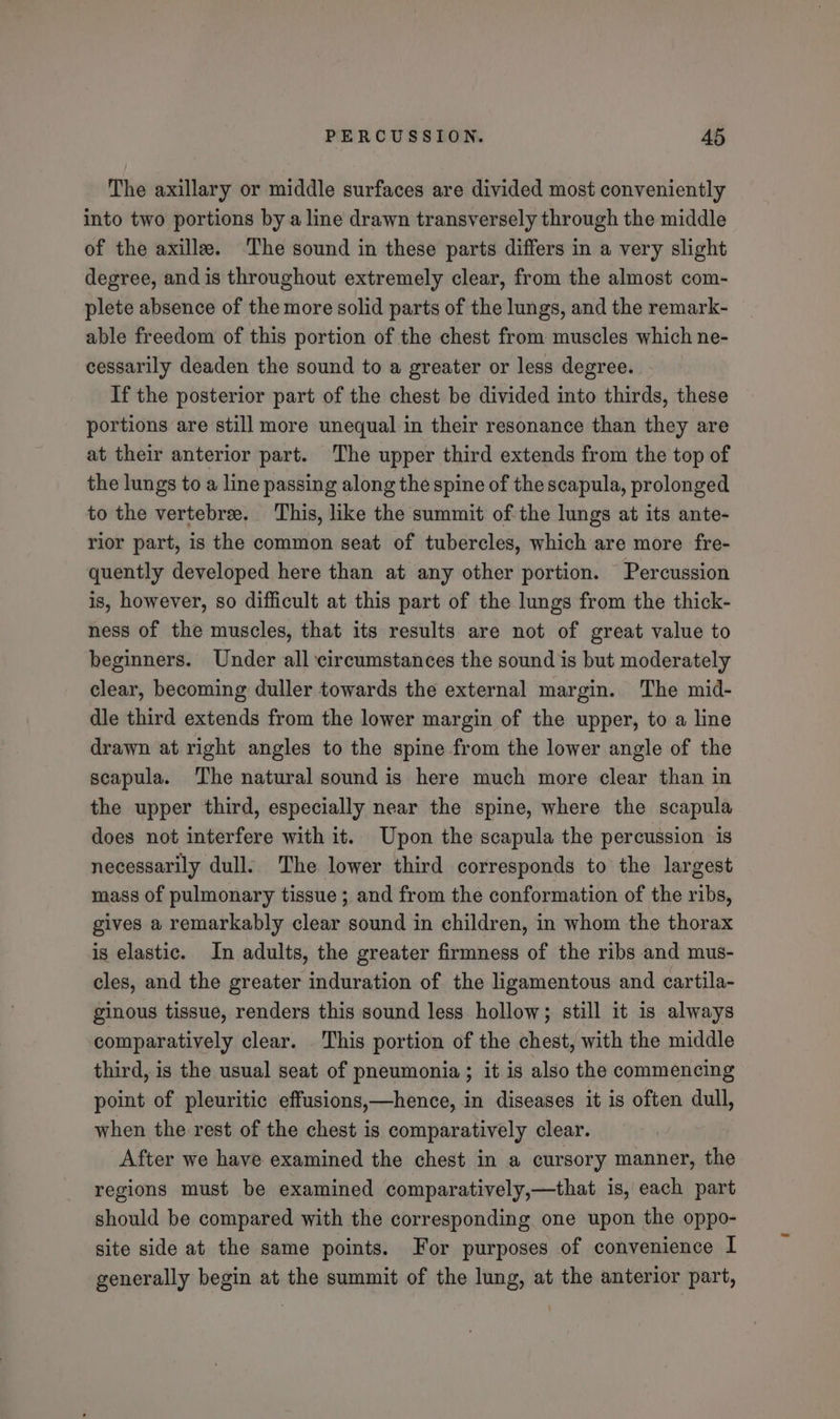 The axillary or middle surfaces are divided most conveniently into two portions by a line drawn transversely through the middle of the axille. The sound in these parts differs in a very slight degree, and is throughout extremely clear, from the almost com- plete absence of the more solid parts of the lungs, and the remark- able freedom of this portion of the chest from muscles which ne- cessarily deaden the sound to a greater or less degree. If the posterior part of the chest be divided into thirds, these portions are still more unequal in their resonance than they are at their anterior part. The upper third extends from the top of the lungs to a line passing along the spine of the scapula, prolonged to the vertebre. This, like the summit of the lungs at its ante- rior part, is the common seat of tubercles, which are more fre- quently developed here than at any other portion. Percussion is, however, so difficult at this part of the lungs from the thick- ness of the muscles, that its results are not of great value to beginners. Under all circumstances the sound is but moderately clear, becoming duller towards the external margin. The mid- dle third extends from the lower margin of the upper, to a line drawn at right angles to the spine from the lower angle of the scapula. The natural sound is here much more clear than in the upper third, especially near the spine, where the scapula does not interfere with it. Upon the scapula the percussion is necessarily dull. The lower third corresponds to the largest mass of pulmonary tissue ; and from the conformation of the ribs, gives a remarkably clear sound in children, in whom the thorax is elastic. In adults, the greater firmness of the ribs and mus- cles, and the greater induration of the ligamentous and cartila- ginous tissue, renders this sound less hollow; still it is always comparatively clear. This portion of the chest, with the middle third, is the usual seat of pneumonia ; it is also the commencing point of pleuritic effusions,—hence, in diseases it is often dull, when the rest of the chest is comparatively clear. After we have examined the chest in a cursory manner, the regions must be examined comparatively,—that is, each part should be compared with the corresponding one upon the oppo- site side at the same points. For purposes of convenience I generally begin at the summit of the lung, at the anterior part,