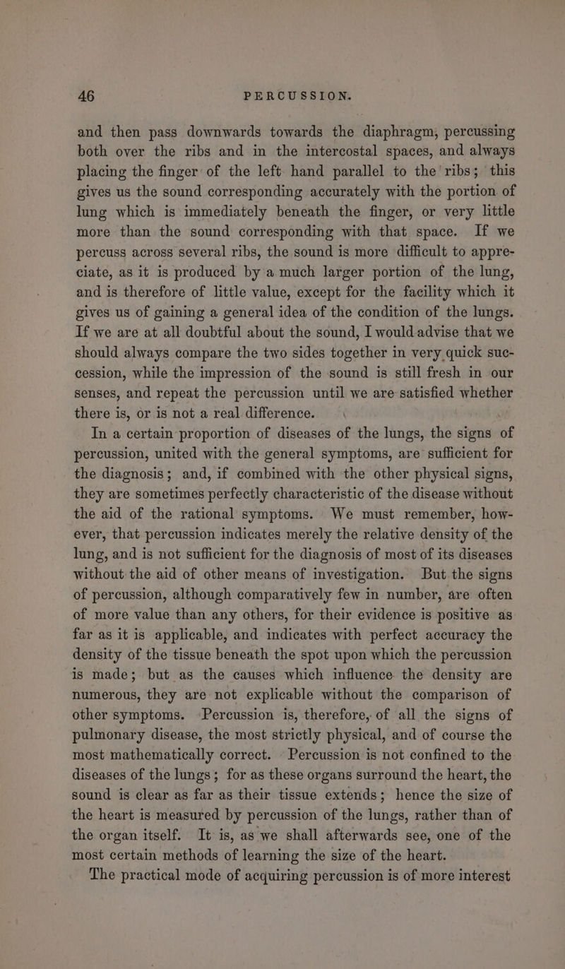 and then pass downwards towards the diaphragm, percussing both over the ribs and in the intercostal spaces, and always placing the finger of the left- hand parallel to the’ ribs; this gives us the sound corresponding accurately with the portion of lung which is immediately beneath the finger, or very little more than the sound corresponding with that space. If we percuss across several ribs, the sound is more difficult to appre- ciate, as it is produced by a much larger portion of the lung, and is therefore of little value, except for the facility which it gives us of gaining a general idea of the condition of the lungs. If we are at all doubtful about the sound, I would advise that we should always compare the two sides together in very quick suc- cession, while the impression of the sound is still fresh in our senses, and repeat the percussion until we are satisfied whether there is, or is not a real difference. | In a certain proportion of diseases of the lungs, the signs of percussion, united with the general symptoms, are sufficient for the diagnosis; and, if combined with the other physical signs, they are sometimes perfectly characteristic of the disease without the aid of the rational symptoms. We must remember, how- ever, that percussion indicates merely the relative density of the lung, and is not sufficient for the diagnosis of most of its diseases without the aid of other means of investigation. But. the signs of percussion, although comparatively few in number, are often of more value than any others, for their evidence is positive as far as it is applicable, and indicates with perfect accuracy the density of the tissue beneath the spot upon which the percussion is made; but as the causes which influence the density are numerous, they are not explicable without the comparison of other symptoms. ‘Percussion ‘is, therefore, of all the signs of pulmonary disease, the most strictly physical, and of course the most mathematically correct. - Percussion is not confined to the diseases of the lungs; for as these organs surround the heart, the sound is clear as far as their tissue extends; hence the size of the heart is measured by percussion of the lungs, rather than of the organ itself. It is, as we shall afterwards see, one of the most certain methods of learning the size of the heart. The practical mode of acquiring percussion is of more interest