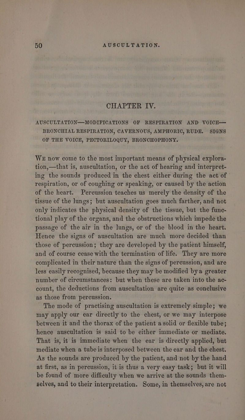 CHAPTER IV. AUSCULTATION—-MODIFICATIONS OF RESPIRATION AND VOICE— BRONCHIAL RESPIRATION, CAVERNOUS, AMPHORIO, RUDE. SIGNS OF THE VOICH, PECTORILOQUY, BRONCHOPHONY. WE now come to the most important means of physical explora- tion,—that is, auscultation, or the act of hearing and interpret- ing the sounds produced in the chest either during the act of | respiration, or of coughing or speaking, or caused by the action of the heart. Percussion teaches us merely the density of the tissue of the lungs; but auscultation goes much farther, and not only indicates the physical density of the tissue, but the func- tional play of the organs, and the obstructions which impede the passage of the air in the lungs, or of the blood in the heart. Hence the signs of auscultation are much more decided than those of percussion; they are developed by the patient himself, and of course cease with the termination of life. They are more complicated in their nature than the signs of percussion, and are less easily recognised, because they may be modified bya greater number of circumstances: but when these are taken into the ac- count, the deductions from auscultation are quite as conclusive as those from percussion. The mode of practising auscultation is extremely simple; we may apply our ear directly to the chest, or we may interpose between it and the thorax of the patient a solid or flexible tube; hence auscultation is said to be either immediate or mediate. That is, it is immediate when the ear is directly applied, but mediate when a tube is interposed between the ear and the chest. As the sounds are produced by the patient, and not by the hand at first, as in percussion, it is thus a very easy task; but it will be found of more difficulty when we arrive at the sounds them- selves, and to their interpretation. Some, in themselves, are not