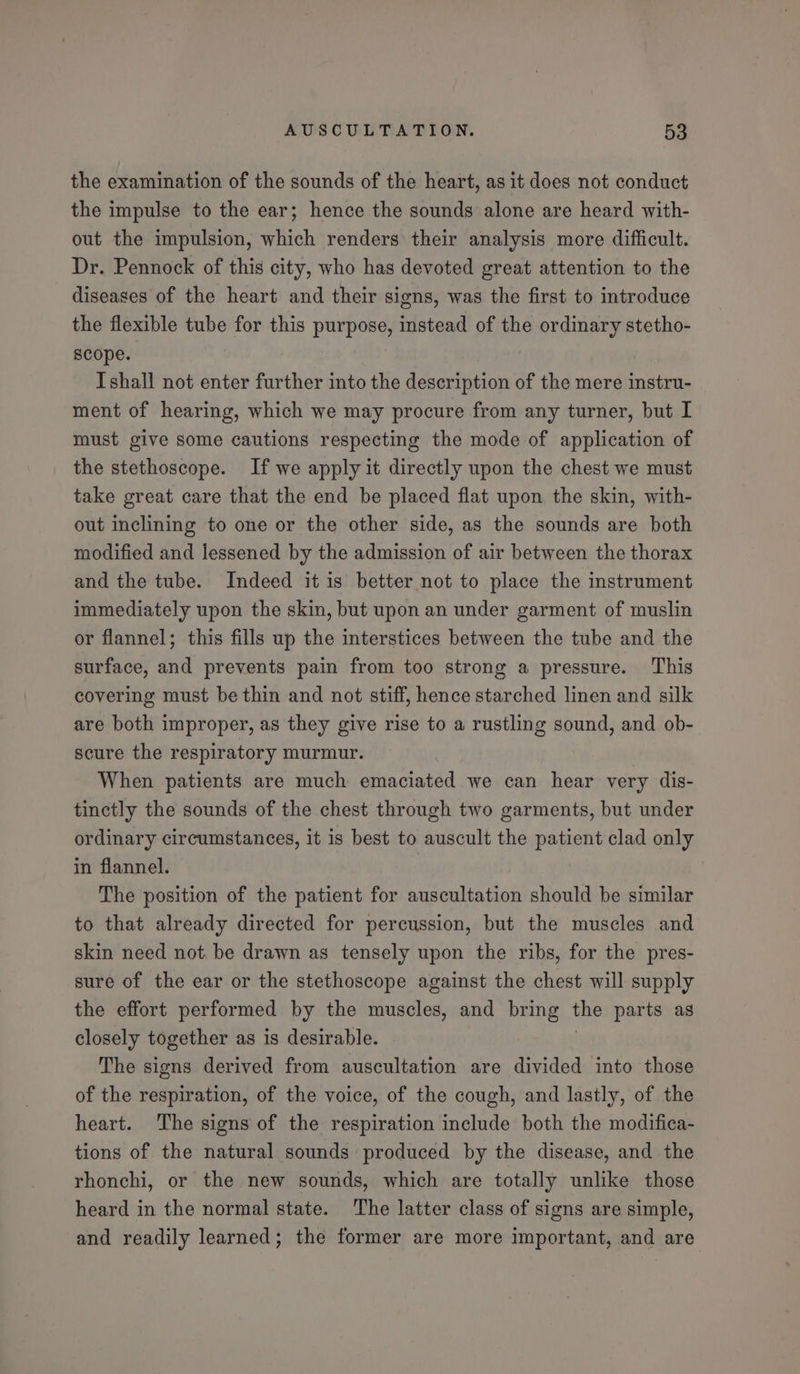 the examination of the sounds of the heart, as it does not conduct the impulse to the ear; hence the sounds alone are heard with- out the impulsion, which renders their analysis more difficult. Dr. Pennock of this city, who has devoted great attention to the diseases of the heart and their signs, was the first to introduce the flexible tube for this pee instead of the ordinary stetho- scope. Ishall not enter further into the description of the mere instru- ment of hearing, which we may procure from any turner, but I must give some cautions respecting the mode of application of the stethoscope. If we apply it directly upon the chest we must take great care that the end be placed flat upon the skin, with- out inclining to one or the other side, as the sounds are both modified and lessened by the admission of air between the thorax and the tube. Indeed it is better not to place the instrument immediately upon the skin, but upon an under garment of muslin or flannel; this fills up the interstices between the tube and the surface, and prevents pain from too strong a pressure. This covering must be thin and not stiff, hence starched linen and silk are both improper, as they give rise to a rustling sound, and ob- scure the respiratory murmur. When patients are much emaciated we can hear very dis- tinctly the sounds of the chest through two garments, but under ordinary circumstances, it is best to auscult the patient clad only in flannel. The position of the patient for auscultation should be similar to that already directed for percussion, but the muscles and skin need not. be drawn as tensely upon the ribs, for the pres- sure of the ear or the stethoscope against the chest will supply the effort performed by the muscles, and bring the parts as closely together as is desirable. The signs derived from auscultation are divided into those of the respiration, of the voice, of the cough, and lastly, of the heart. The signs of the respiration include both the modifica- tions of the natural sounds produced by the disease, and the rhonchi, or the new sounds, which are totally unlike those heard in the normal state. The latter class of signs are simple, and readily learned; the former are more important, and are