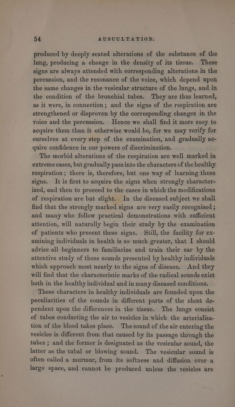 produced by deeply seated alterations of the substance of the lung, producing a change in the density of its tissue. These signs are always attended with corresponding alterations in the percussion, and the resonance of the voice, which depend upon the same changes in the vesicular structure of the lungs, and in the condition of the bronchial tubes. They are thus learned, as it were, in connection; and the signs of the respiration are strengthened or disproven by the corresponding changes in the voice and the percussion. Hence we shall find it more easy to acquire them than it otherwise would be, for we may verify for ourselves at every step of the examination, and gradually ac- quire confidence in our powers of discrimination. | The morbid alterations of the respiration are well marked in extreme cases, but gradually pass into the characters of the healthy respiration; there is, therefore, but one way of learning these signs. It is first to acquire the signs when strongly character- ized, and then to proceed to the cases in which the modifications of respiration are but slight. In the diseased subject we shall find that the strongly marked signs are very easily recognised ; and many who follow practical demonstrations with sufficient attention, will naturally begin their study by the examination of patients who present these signs. Still, the facility for ex- amining individuals in health is so much greater, that I should advise all beginners to familiarize and train their ear by the attentive study of those sounds presented by healthy individuals which approach most nearly to the signs of disease. And they will find that the characteristic marks of the radical sounds exist both in the healthy individual and in many diseased conditions. These characters in healthy individuals are founded upon the peculiarities of the sounds in different parts of the chest de- pendent upon the differences in the tissue. The lungs consist of tubes conducting the air to vesicles in which the arterialisa- tion of the blood takes place. The sound of the air entering the vesicles is different from that caused by its passage through the tubes ; and the former is designated as the vesicular sound, the latter as the tubal or blowing sound. ‘The vesicular sound is often called a murmur, from its softness and diffusion over a large space, and cannot be produced unless the vesicles are