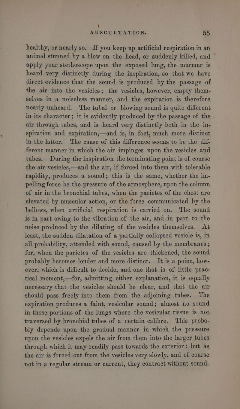 \ AUSCULTATION. 55 healthy, or nearly so. If you keep up artificial respiration in an animal stunned by a blow on the head, or suddenly killed, and ° apply your stethoscope upon the exposed lung, the murmur is heard very distinctly during the inspiration, so that we have direct evidence that the sound is produced by the passage of the air into the vesicles; the vesicles, however, empty them- selves in a noiseless manner, and the expiration is therefore nearly unheard. ‘The tubal or blowing sound is quite different in its character; it is evidently produced by the passage of the . air through tubes, and is heard very distinctly both in the in- spiration and expiration,—and is, in fact, much more distinct in the latter. The cause of this difference seems to be the dif- ferent manner ‘in which the air impinges upon the vesicles and tubes. During the inspiration the terminating point is of course the air vesicles,—and the air, if forced into them with tolerable rapidity, produces a sound; this is the same, whether the im- pelling force be the pressure of the atmosphere, upon the column of air in the bronchial tubes, when the parietes of the chest are elevated by muscular action, or the force communicated by the bellows, when artificial respiration is carried on. The sound is in part owing to the vibration of the air, and in part to the noise produced by the dilating of the vesicles themselves. At least, the sudden dilatation of a partially collapsed vesicle 1s, in all probability, attended with sound, caused by the membranes ; for, when the parietes of the vesicles are thickened, the sound probably becomes louder and more distinct. It is a point, how- ever, which is difficult to decide, and one that is of little prac- tical moment,—for, admitting either explanation, it is equally necessary that the vesicles should be clear, and that the air should pass freely into them from the adjoining tubes. The expiration produces a faint, vesicular sound; almost no sound in those portions of the lungs where the vesicular tissue is not traversed by bronchial tubes of a certain calibre. This proba- bly depends upon the gradual manner in which the pressure upon the vesicles expels the air from them into the larger tubes through which it may readily pass towards the exterior: but as the air is forced out from the vesicles very slowly, and of course not in a regular stream or current, they contract without sound.