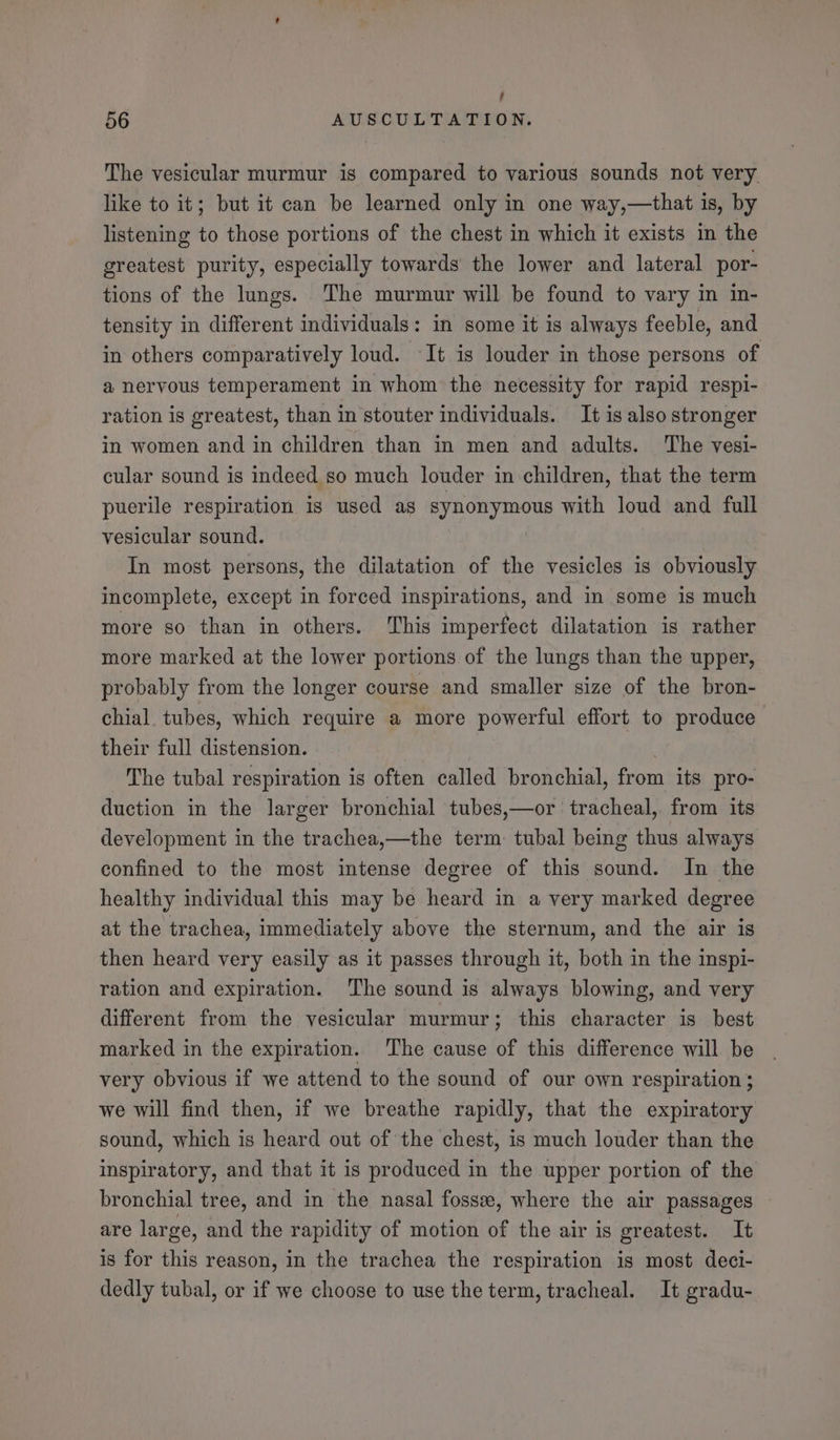 ; 56 AUSCULTATION. The vesicular murmur is compared to various sounds not very. like to it; but it can be learned only in one way,—that is, by listening to those portions of the chest in which it exists in the greatest purity, especially towards the lower and lateral por- tions of the lungs. The murmur will be found to vary in in- tensity in different individuals: in some it is always feeble, and in others comparatively loud. ‘It is louder in those persons of a nervous temperament in whom the necessity for rapid respi- ration is greatest, than in stouter individuals. It is also stronger in women and in children than in men and adults. The vesi- cular sound is indeed so much louder in children, that the term puerile respiration is used as synonymous with loud and full vesicular sound. ? In most persons, the dilatation of the vesicles is obviously incomplete, except in forced inspirations, and in some is much more so than in others. This imperfect dilatation is rather more marked at the lower portions of the lungs than the upper, probably from the longer course and smaller size of the bron- chial. tubes, which require a more powerful effort to produce their full distension. The tubal respiration is often called bronchial, from its pro- duction in the larger bronchial tubes,—or tracheal, from its development in the trachea,—the term: tubal being thus always confined to the most intense degree of this sound. In the healthy individual this may be heard in a very marked degree at the trachea, immediately above the sternum, and the air is then heard very easily as it passes through it, both in the inspi- ration and expiration. The sound is always blowing, and very different from the vesicular murmur ; this character is best marked in the expiration. The cause of this difference will be very obvious if we attend to the sound of our own respiration; we will find then, if we breathe rapidly, that the expiratory sound, which is heard out of the chest, is much louder than the inspiratory, and that it is produced in the upper portion of the bronchial tree, and in the nasal fosse, where the air passages are large, and the rapidity of motion of the air is greatest. It is for this reason, in the trachea the respiration is most deci- dedly tubal, or if we choose to use the term, tracheal. It gradu-