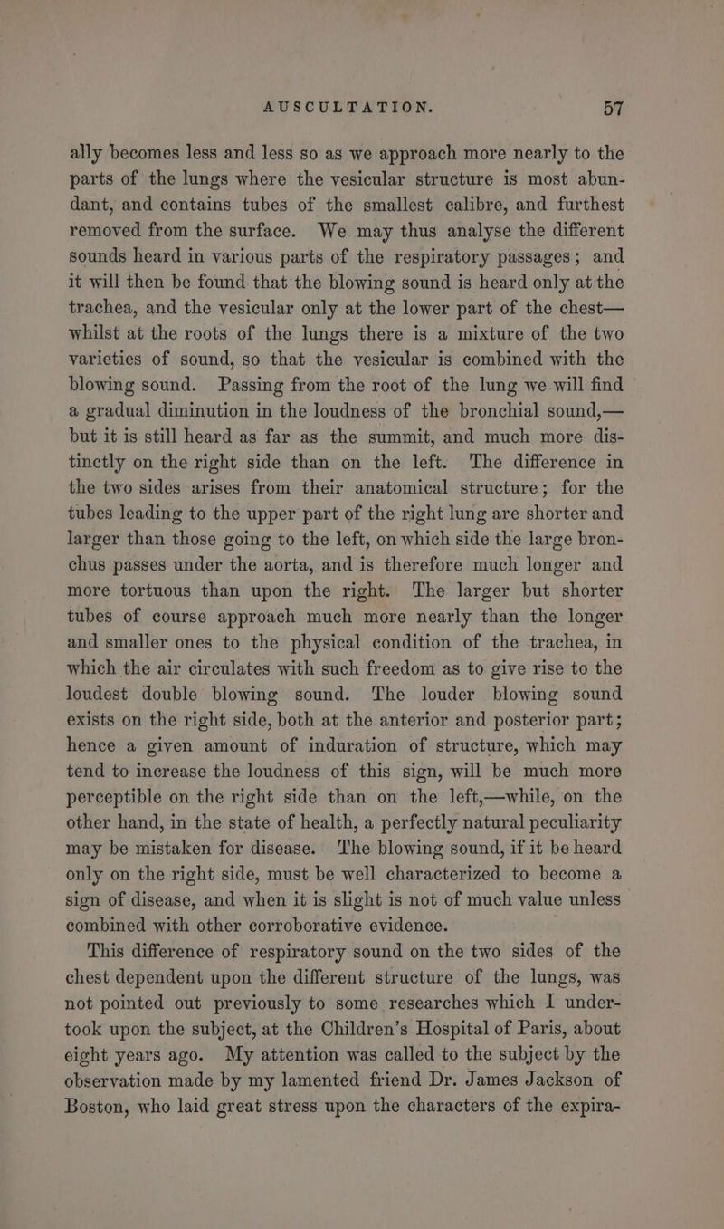 ally becomes less and less so as we approach more nearly to the parts of the lungs where the vesicular structure is most abun- dant, and contains tubes of the smallest calibre, and furthest removed from the surface. We may thus analyse the different sounds heard in various parts of the respiratory passages; and it will then be found that the blowing sound is heard only at the trachea, and the vesicular only at the lower part of the chest— whilst at the roots of the lungs there is a mixture of the two varieties of sound, so that the vesicular is combined with the blowing sound. Passing from the root of the lung we will find a gradual diminution in the loudness of the bronchial sound,— but it is still heard as far as the summit, and much more dis- tinctly on the right side than on the left. The difference in the two sides arises from their anatomical structure; for the tubes leading to the upper part of the right lung are shorter and larger than those going to the left, on which side the large bron- chus passes under the aorta, and is therefore much longer and more tortuous than upon the right. The larger but shorter tubes of course approach much more nearly than the longer and smaller ones to the physical condition of the trachea, in which the air circulates with such freedom as to give rise to the loudest double blowing sound. The louder blowing sound exists on the right side, both at the anterior and posterior part; hence a given amount of induration of structure, which may tend to increase the loudness of this sign, will be much more perceptible on the right side than on the left,—while, on the other hand, in the state of health, a perfectly natural peculiarity may be mistaken for disease. The blowing sound, if it be heard only on the right side, must be well characterized to become a sign of disease, and when it is slight is not of much value unless combined with other corroborative evidence. This difference of respiratory sound on the two sides of the chest dependent upon the different structure of the lungs, was not pointed out previously to some researches which I under- took upon the subject, at the Children’s Hospital of Paris, about eight years ago. My attention was called to the subject by the observation made by my lamented friend Dr. James Jackson of Boston, who laid great stress upon the characters of the expira-