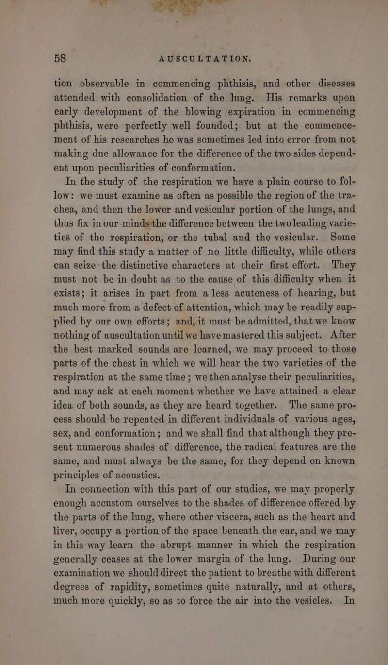 tion observable in commencing phthisis, and other diseases attended with consolidation of the lung. His remarks upon early development of the blowing expiration in commencing phthisis, were perfectly well founded; but at the commence- ment of his researches he was sometimes led into error from not making due allowance for the difference of the two sides depend- ent upon peculiarities of conformation. In the study of the respiration we have a plain course to fol- low: we must examine as often as possible the region of the tra- chea, and then the lower and vesicular portion of the lungs, and thus fix in our minds the difference between the two leading varie- ties of the respiration, or the tubal and the vesicular. Some may find this study a matter of no little difficulty, while others can seize the distinctive characters at their first effort. They must not be in doubt as to the cause of this difficulty when it exists; it arises in part from a less acuteness of hearing, but much more from a defect of attention, which may be readily sup- plied by our own efforts; and, it must be admitted, that we know nothing of auscultation until we have mastered this subject. After the best marked sounds are learned, we may proceed to those parts of the chest in which we will hear the two varieties of the respiration at the same time; we thenanalyse their peculiarities, and may ask at each moment whether we have attained a clear idea of both sounds, as they are heard together. The same pro- cess should be repeated in different individuals of various ages, sex, and conformation; and we shall find that although they pre- sent numerous shades of difference, the radical features are the same, and must always be the same, for they depend on known principles of acoustics. In connection with this part of our studies, we may properly enough accustom ourselves to the shades of difference offered by the parts of the lung, where other viscera, such as the heart and liver, occupy a portion of the space beneath the ear, and we may in this way learn the abrupt manner in which the respiration generally ceases at the lower margin of the lung. During our examination we should direct the patient to breathe with different degrees of rapidity, sometimes quite naturally, and at others, much more quickly, so as to force the air into the vesicles. In