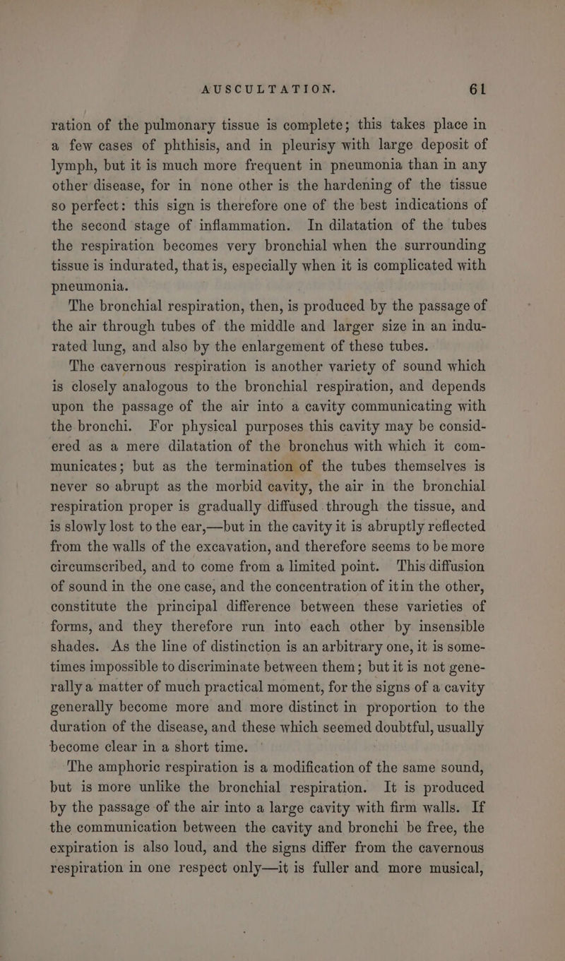 ration of the pulmonary tissue is complete; this takes place in a few cases of phthisis, and in pleurisy with large deposit of lymph, but it is much more frequent in pneumonia than in any other disease, for in none other is the hardening of the tissue so perfect: this sign is therefore one of the best indications of the second stage of inflammation. In dilatation of the tubes the respiration becomes very bronchial when the surrounding tissue is indurated, that is, especially when it is complicated with pneumonia. The bronchial respiration, then, is mprodlided by the passage of the air through tubes of the middle and larger size in an indu- rated lung, and also by the enlargement of these tubes. The cavernous respiration is another variety of sound which is closely analogous to the bronchial respiration, and depends upon the passage of the air into a cavity communicating with the bronchi. Jor physical purposes this cavity may be consid- ered as a mere dilatation of the bronchus with which it com- municates; but as the termination of the tubes themselves is never so abrupt as the morbid cavity, the air in the bronchial respiration proper is gradually diffused through the tissue, and is slowly lost to the ear,—but in the cavity it is abruptly reflected from the walls of the excavation, and therefore seems to be more circumscribed, and to come from a limited point. This diffusion of sound in the one case, and the concentration of itin the other, constitute the principal difference between these varieties of forms, and they therefore run into each other by insensible shades. As the line of distinction is an arbitrary one, it 1s some- times impossible to discriminate between them; but it is not gene- rally a matter of much practical moment, for the signs of a cavity generally become more and more distinct in proportion to the duration of the disease, and these which seemed doubtful , usually become clear in a short time. The amphoric respiration is a modification of the same sound, but is more unlike the bronchial respiration. It is produced by the passage of the air into a large cavity with firm walls. If the communication between the cavity and bronchi be free, the expiration is also loud, and the signs differ from the cavernous respiration in one respect only—it is fuller and more musical,