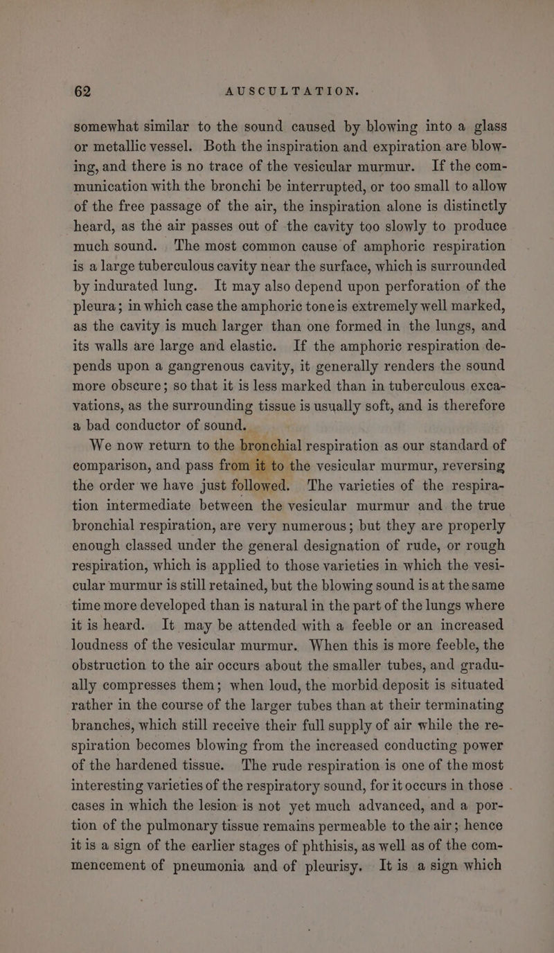 somewhat similar to the sound caused by blowing into a glass or metallic vessel. Both the inspiration and expiration are blow- ing, and there is no trace of the vesicular murmur. If the com- munication with the bronchi be interrupted, or too small to allow of the free passage of the air, the inspiration alone is distinctly heard, as the air passes out of the cavity too slowly to produce much sound. The most common cause of amphoric respiration is a large tuberculous cavity near the surface, which is surrounded by indurated lung. It may also depend upon perforation of the pleura; in which case the amphoric tone is extremely well marked, as the cavity is much larger than one formed in the lungs, and its walls are large and elastic. If the amphoric respiration de- pends upon a gangrenous cavity, it generally renders the sound more obscure; so that it is less marked than in tuberculous exca- vations, as the surrounding tissue is usually soft, and is therefore a bad conductor of sound. We now return to the bronchial respiration as our standard of comparison, and pass from } to the vesicular murmur, reversing the order we have just followed. The varieties of the respira- tion intermediate between the vesicular murmur and the true bronchial respiration, are very numerous; but they are properly enough classed under the general designation of rude, or rough respiration, which is applied to those varieties in which the vesi- cular murmur is still retained, but the blowing sound is at the same time more developed than is natural in the part of the lungs where it is heard. It may be attended with a feeble or an increased loudness of the vesicular murmur. When this is more feeble, the obstruction to the air occurs about the smaller tubes, and gradu- ally compresses them; when loud, the morbid deposit is situated rather in the course of the larger tubes than at their terminating branches, which still receive their full supply of air while the re- spiration becomes blowing from the increased conducting power of the hardened tissue. The rude respiration is one of the most interesting varieties of the respiratory sound, for it occurs in those . cases in which the lesion is not yet much advanced, and a por- tion of the pulmonary tissue remains permeable to the air ; hence it is a sign of the earlier stages of phthisis, as well as of the com- mencement of pneumonia and of pleurisy. It is a sign which