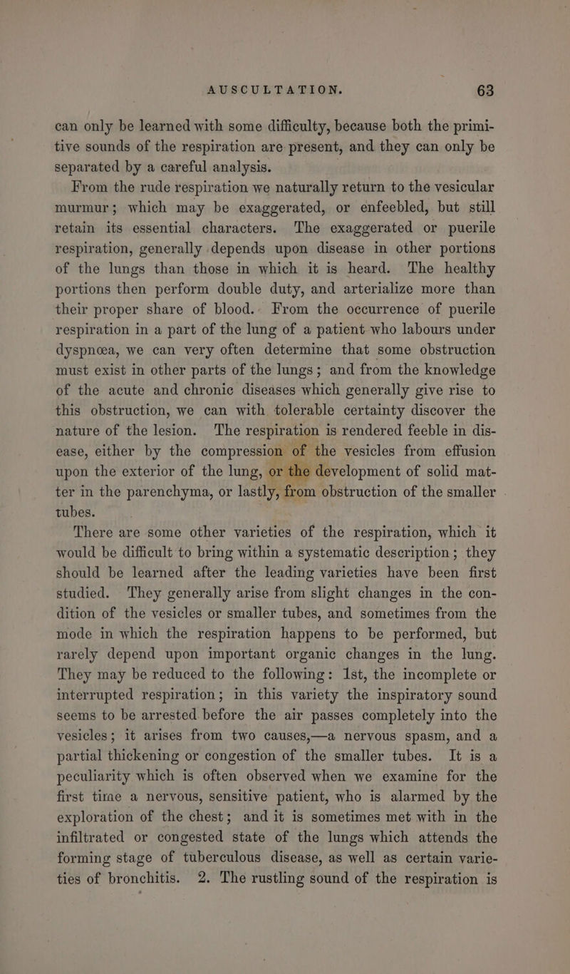 can only be learned with some difficulty, because both the primi- tive sounds of the respiration are present, and they can only be separated by a careful analysis. | From the rude respiration we naturally return to the vesicular murmur; which may be exaggerated, or enfeebled, but still retain its essential characters. The exaggerated or puerile respiration, generally depends upon disease in other portions of the lungs than those in which it is heard. The healthy portions then perform double duty, and arterialize more than their proper share of blood.- From the oecurrence of puerile respiration in a part of the lung of a patient who labours under dyspnoea, we can very often determine that some obstruction must exist in other parts of the lungs; and from the knowledge of the acute and chronic diseases which generally give rise to this obstruction, we can with tolerable certainty discover the nature of the lesion. The respiration is rendered feeble in dis- ease, either by the compression of the vesicles from effusion upon the exterior of the lung, or the development of solid mat- ter in the parenchyma, or lastly, from obstruction of the smaller . tubes. | There are some other varieties of the respiration, which it would be difficult to bring within a systematic description; they should be learned after the leading varieties have been first studied. They generally arise from slight changes in the con- dition of the vesicles or smaller tubes, and sometimes from the mode in which the respiration happens to be performed, but rarely depend upon important organic changes in the lung. They may be reduced to the following: Ist, the incomplete or interrupted respiration; in this variety the inspiratory sound seems to be arrested before the air passes completely into the vesicles; it arises from two causes,—a nervous spasm, and a partial thickening or congestion of the smaller tubes. It is a peculiarity which is often observed when we examine for the first tirae a nervous, sensitive patient, who is alarmed by the exploration of the chest; and it is sometimes met with in the infiltrated or congested state of the lungs which attends the forming stage of tuberculous disease, as well as certain varie- ties of bronchitis. 2. The rustling sound of the respiration is