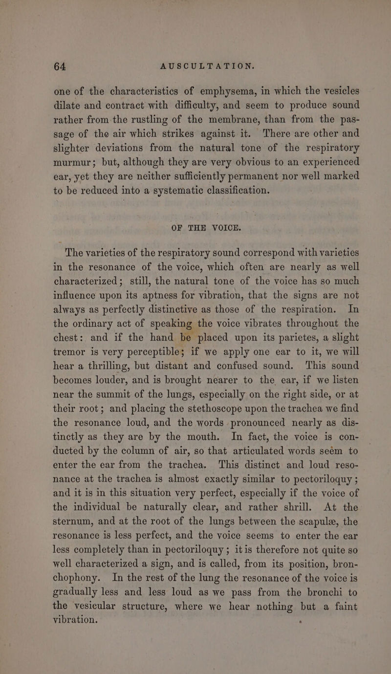 one of the characteristics of emphysema, in which the vesicles dilate and contract with difficulty, and seem to produce sound rather from the rustling of the membrane, than from the pas- sage of the air which strikes against it. There are other and slighter deviations from the natural tone of the respiratory murmur; but, although they are very obvious to an experienced ear, yet they are neither sufficiently permanent nor well marked to be reduced into a systematic classification. OF THE VOICE. The varieties of the respiratory sound correspond with varieties in the resonance of the voice, which often are nearly as well characterized; still, the natural tone of the voice has so much influence upon its aptness for vibration, that the signs are not always as perfectly distinctive as those of the respiration. In the ordinary act of speaking the voice vibrates throughout the chest: and if the hand be placed upon its parietes, a slight tremor is very perceptible; if we apply one ear to it, we will hear a thrilling, but distant and confused sound. ‘This sound becomes louder, and is brought nearer to the, ear, if we listen near the summit of the lungs, especially on the right side, or at their root; and placing the stethoscope upon the trachea we find the resonance loud, and the words pronounced nearly as dis- tinctly as they are by the mouth. In fact, the voice is con- ducted by the column of air, so that articulated words seem to enter the ear from the trachea. This distinct and loud reso- nance at the trachea is almost exactly similar to pectoriloquy ; and it is in this situation very perfect, especially if the voice of the individual be naturally clear, and rather shrill. At the sternum, and at the root of the lungs between the scapule, the resonance 1s less perfect, and the voice seems to enter the ear less completely than in pectoriloquy ; itis therefore not quite so well characterized a sign, and is called, from its position, bron- chophony. In the rest of the lung the resonance of the voice is gradually less and less loud as we pass from the bronchi to the vesicular structure, where we hear nothing but a faint vibration. ‘