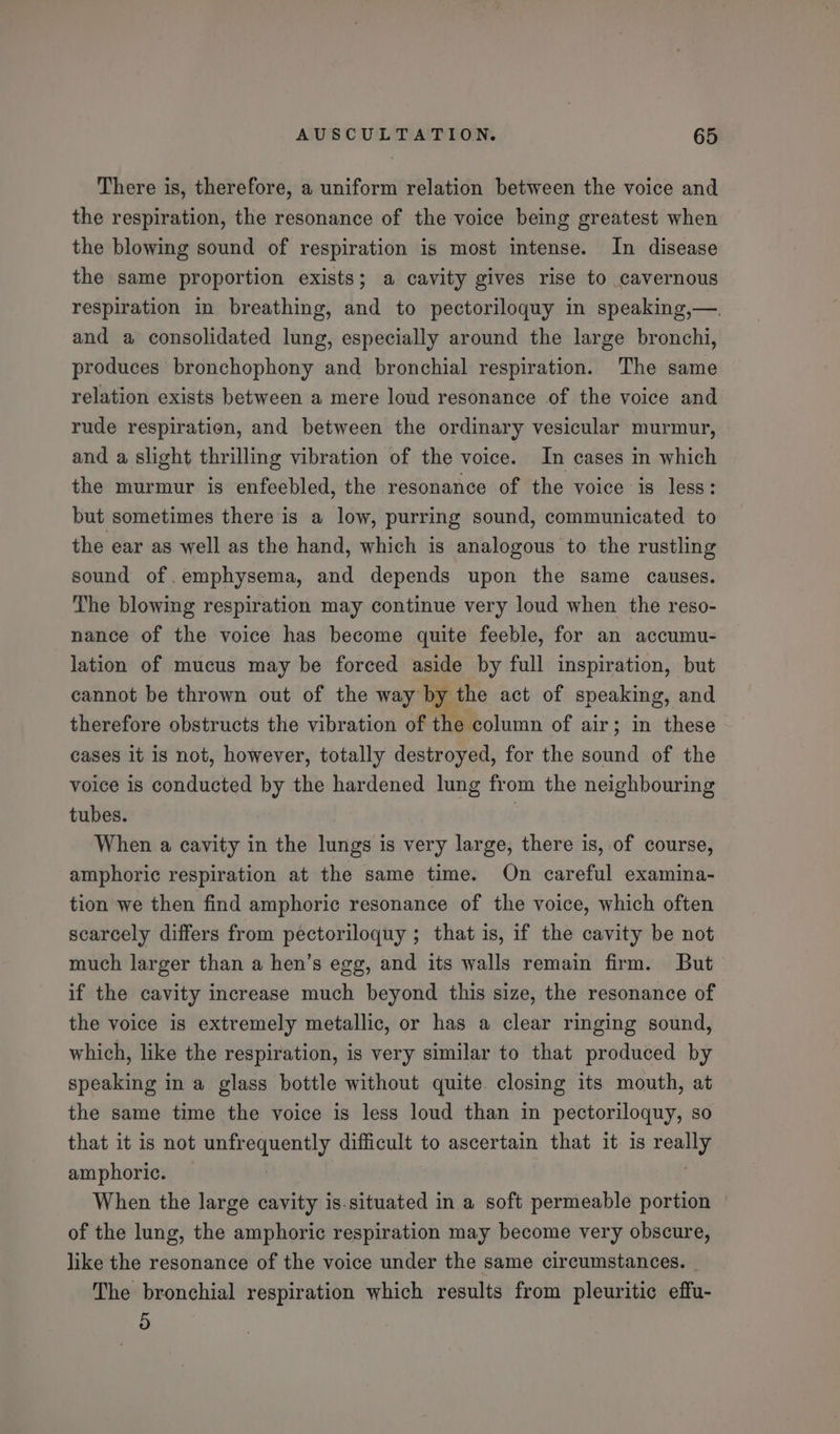 There is, therefore, a uniform relation between the voice and the respiration, the resonance of the voice being greatest when the blowing sound of respiration is most intense. In disease the same proportion exists; a cavity gives rise to cavernous respiration in breathing, and to pectoriloquy in speaking,—. and a consolidated lung, especially around the large bronchi, produces bronchophony and bronchial respiration. The same relation exists between a mere loud resonance of the voice and rude respiration, and between the ordinary vesicular murmur, and a slight thrilling vibration of the voice. In cases in which the murmur is enfeebled, the resonance of the voice is less: but sometimes there is a low, purring sound, communicated to the ear as well as the hand, which is analogous to the rustling sound of emphysema, and depends upon the same causes. The blowing respiration may continue very loud when the reso- nance of the voice has become quite feeble, for an accumu- lation of mucus may be forced aside by full inspiration, but cannot be thrown out of the way by the act of speaking, and therefore obstructs the vibration of the column of air; in these cases it is not, however, totally destroyed, for the sound of the voice is conducted by the hardened lung from the neighbouring tubes. | When a cavity in the lungs is very large, there is, of course, amphoric respiration at the same time. On careful examina- tion we then find amphoric resonance of the voice, which often scarcely differs from pectoriloquy ; that is, if the cavity be not much larger than a hen’s egg, and its walls remain firm. But if the cavity increase much beyond this size, the resonance of the voice is extremely metallic, or has a clear ringing sound, which, like the respiration, is very similar to that produced by speaking in a glass bottle without quite. closing its mouth, at the same time the voice is less loud than in pectoriloquy, so that it is not unfrequently difficult to ascertain that it is really amphorie. | When the large cavity is.situated in a soft permeable portion | of the lung, the amphoric respiration may become very obscure, like the resonance of the voice under the same circumstances. © The bronchial respiration which results from pleuritic effu- 9)