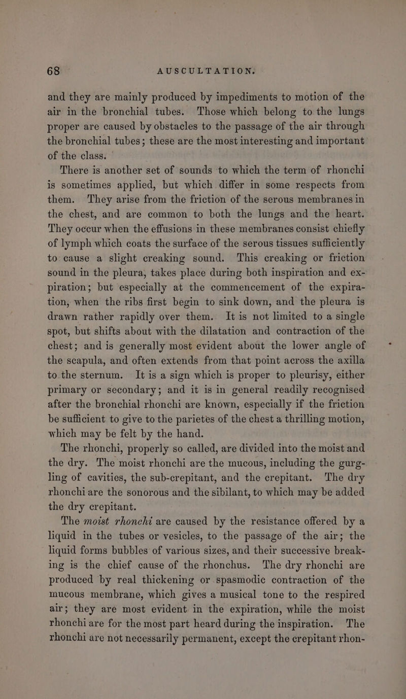 and they are mainly produced by impediments to motion of the air in the bronchial tubes. Those which belong to the lungs proper are caused by obstacles to the passage of the air through the bronchial tubes; these are the most interesting and important of the class. — | There is another set of sounds ‘to which the term of rhonchi is sometimes applied, but which. differ in some respects from them. They arise from the friction of the serous membranes in the chest, and are common to both the lungs and the heart. They occur when the effusions in these membranes consist chiefly of lymph which coats the surface of the serous tissues sufficiently to: cause a slight creaking sound. This creaking or friction sound in the pleura, takes place during both inspiration and ex- piration; but especially at the commencement of the expira- tion, when the ribs first begin to sink down, and the pleura is drawn rather rapidly over them. It is not limited to a single spot, but shifts about with the dilatation and contraction of the chest; and is generally most evident about the lower angle of the scapula, and often extends from that point across the axilla to. the sternum. It is a sign which is proper to pleurisy, either primary or secondary; and it is in general readily recognised after the bronchial rhonchi are known, especially if the friction be sufficient to give to the parietes of the chest a thrilling motion, which may be felt by the hand. The rhonchi, properly so called, are divided into the moist and the dry. The moist rhonchi are the mucous, including the gurg- ling of cavities, the sub-crepitant, and the crepitant. The dry rhonchi are the sonorous and the sibilant, to which may be added the dry crepitant. The moist rhonchi are caused by the resistance offered by a liquid in the tubes or vesicles, to the passage of the air; the liquid forms bubbles of various sizes, and their successive break- ing is the chief cause of the rhonchus. The dry rhonchi are produced by real thickening or spasmodic contraction of the mucous membrane, which gives a musical tone to the respired air; they are most evident in the expiration, while the moist rhonchi are for the most part heard during the inspiration. The rhonchi are not necessarily permanent, except the crepitant rhon-