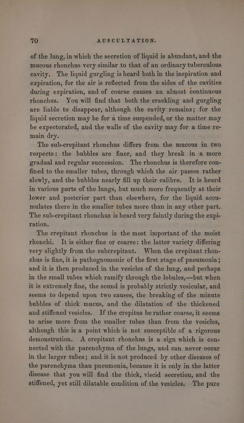 of the lung, in which the secretion of liquid is abundant, and the mucous rhonchus very similar to that of an ordinary tuberculous cavity. The liquid gurgling is heard both in the inspiration and expiration, for the air is reflected from the sides of the cavities during expiration, and of course causes an almost continuous rhonchus. You will find that both the crackling and gurgling are liable to disappear, although the cavity remains; for the liquid secretion may be for a time suspended, or the matter may be expectorated, and the walls of the cavity may for a time re- main dry. | The sub-crepitant rhonchus differs from the. mucous in two respects: the bubbles are finer, and they break in a more gradual and regular succession. The rhonchus is therefore con- fined to the smaller tubes, through which the air passes rather slowly, and the bubbles nearly fill up their calibre. It is heard in various parts of the lungs, but much more frequently at their lower and posterior part than elsewhere, for the liquid accu- mulates there in the smaller tubes more than in any other part. The sub-crepitant rhonchus is heard very faintly during the expi- ration. The crepitant rhonchus is the most important of the moist rhonchi. It is either fine or coarse: the latter variety differing very slightly from the subcrepitant. When the crepitant rhon- chus is fine, it is pathognomonic of the first stage of pneumonia; and it is then produced in the vesicles of the lung, and perhaps in the small tubes which ramify through the lobules,—but when it is extremely fine, the sound is probably strictly vesicular, and seems to depend upon two causes, the breaking of the minute bubbles of thick mucus, and the dilatation of the thickened and stiffened vesicles. If the crepitus be rather coarse, it seems to arise more from the smaller tubes than from the vesicles, although this is a point which is not susceptible of a rigorous demonstration. A crepitant rhonchus is a sign which is con- nected with the parenchyma of the lungs, and can never occur in the larger tubes; and it is not produced by other diseases of the parenchyma than pneumonia, because it is only in the latter disease that you will find the thick, viscid secretion, and the stiffened, yet still dilatable condition of the vesicles. The pure