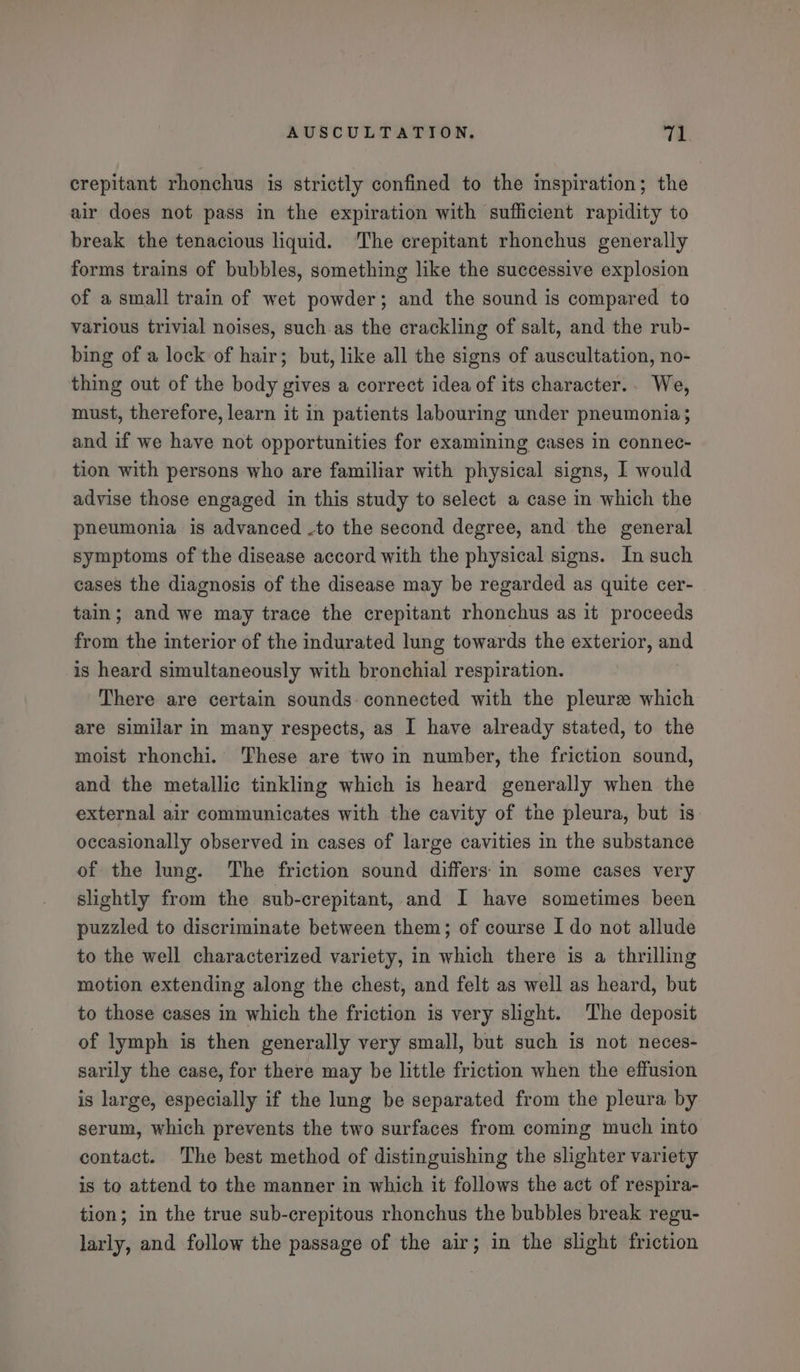crepitant rhonchus is strictly confined to the inspiration; the air does not pass in the expiration with sufficient rapidity to break the tenacious liquid. ‘The crepitant rhonchus generally forms trains of bubbles, something like the successive explosion of a small train of wet powder; and the sound is compared to various trivial noises, such. as the crackling of salt, and the rub- bing of a lock of hair; but, like all the signs of auscultation, no- thing out of the body gives a correct idea of its character.. We, must, therefore, learn it in patients labouring under pneumonia; and if we have not opportunities for examining cases in connec- tion with persons who are familiar with physical signs, I would advise those engaged in this study to select a case in which the pneumonia is advanced -to the second degree, and the general symptoms of the disease accord with the physical signs. In such cases the diagnosis of the disease may be regarded as quite cer- tain; and we may trace the crepitant rhonchus as it proceeds from the interior of the indurated lung towards the exterior, and is heard simultaneously with bronchial respiration. There are certain sounds connected with the pleurz which are similar in many respects, as I have already stated, to the moist rhonchi. These are two in number, the friction sound, and the metallic tinkling which is heard generally when the external air communicates with the cavity of the pleura, but is occasionally observed in cases of large cavities in the substance of the lung. The friction sound differs: in some cases very slightly from the sub-crepitant, and I have sometimes been puzzled to discriminate between them; of course I do not allude to the well characterized variety, in which there is a thrilling motion extending along the chest, and felt as well as heard, but to those cases in which the friction is very slight. ‘The deposit of lymph is then generally very small, but such is not neces- sarily the case, for there may be little friction when the effusion is large, especially if the lung be separated from the pleura by serum, which prevents the two surfaces from coming much into contact. The best method of distinguishing the slighter variety is to attend to the manner in which it follows the act of respira- tion; in the true sub-crepitous rhonchus the bubbles break regu- larly, and follow the passage of the air; in the slight friction