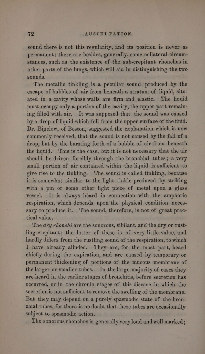 sound there is not this regularity, and its position is never as permanent; there are besides, generally, some collateral cireum- stances, such as the existence of the sub-crepitant rhonchus in other parts of the lungs, which will aid i in distinguishing the two sounds. The metallic tinkling is a peculiar sound produced nei the escape of bubbles of air from beneath a stratum of liquid, situ- ated in a cavity whose walls are firm and elastic. The hquid must occupy only a portion of the cavity, the upper part remain- ing filled with air. It was supposed that the sound was caused by a drop of liquid which fell from the upper surface of the fluid. Dr. Bigelow, of Boston, suggested the explanation which is now commonly received, that the sound is not caused by the fall of a drop, but by the bursting forth of a bubble of air from beneath the liquid. This is the case, but it is not necessary that the air should be driven forcibly through the bronchial tubes; a very small portion of air contained within the liquid is sufficient to give rise to the tinkling. The sound is called tinkling, because it is somewhat similar to the light tinkle produced by striking with a pin or some other light piece of metal upon a glass vessel. It is always heard in connection with the amphoric respiration, which depends upon the physical condition neces- sary to produce it. The sound, therefore, is not of great prac- tical value. | : The dry rhonchi are the sonorous, sibilant, and the dry or rust- ling crepitant; the latter of these is of very little value, and hardly differs from the rustling sound of the respiration, to which I have already alluded. ‘They are, for the most part, heard chiefly during the expiration, and are caused by temporary or permanent thickening of portions of the mucous membrane of the larger or smaller tubes. In the large majority of cases they are heard in the earlier stages of bronchitis, before secretion has occurred, or in the chronic stages of this disease in which the secretion is not sufficient to remove the swelling of the membrane. But they may depend on a purely spasmodic state of the bron- chial tubes, for there is no doubt that these tubes are occasionally subject to spasmodic action. The sonorous rhonchus is gener nil very loud and well marked ;