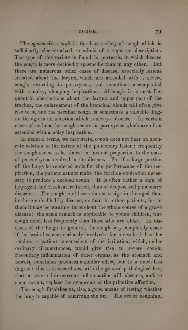 The spasmodic cough. is the last variety of cough which is sufficiently characterized to admit of a separate description. The type of this variety is found in pertussis, in which disease the cough is more decidedly spasmodic than in any other. But there are numerous other cases of disease, especially lesions. situated about the larynx, which are attended with a severe cough, returning in paroxysms, and sometimes accompanied with a noisy, whooping inspiration. Although it is most fre- quent in obstructions about the larynx and upper part of the trachea, the enlargement of the bronchial glands will often give rise to it, and the peculiar cough is sometimes a valuable diag- nostic sign in an affection which is always obscure. In certain eases of asthma the cough recurs in paroxysms which are often attended with a noisy inspiration. In general terms, we may state, cough does not bear an accu- rate relation to the extent of the pulmonary lesion; frequently the cough seems to be almost in inverse proportion to the mass of parenchyma involved in the disease. Yor if a large portion of the lungs be rendered unfit for the performance of the res- piration, the patient cannot make the forcible expiration neces- sary to produce a decided cough. It is often rather a sign of laryngeal and tracheal irritation, than of deep-seated pulmonary disorder. The cough is of less value as a sign in the aged than in those enfeebled by disease, or than in other patients, for in them it may be wanting throughout the whole course of a grave disease: the same remark is: applicable to young children, who cough much less frequently than those who are older. In dis- eases of the lungs in general, the cough may completely cease © if the brain becomes seriously involved; for a cerebral disorder renders a patient unconscious. of the irritation, which, under ordinary circumstances, would give rise to severe cough. Secondary inflammation of other organs, as the stomach and bowels, sometimes produces a similar effect, but to a much less degree: this is in accordance with the general pathological law, that a severe intercurrent inflammation will obscure, and, to some extent, replace the symptoms of the primitive affection. The cough furnishes us, also, a. good means of testing whether the lung is capable of admitting the air. The act of coughing,