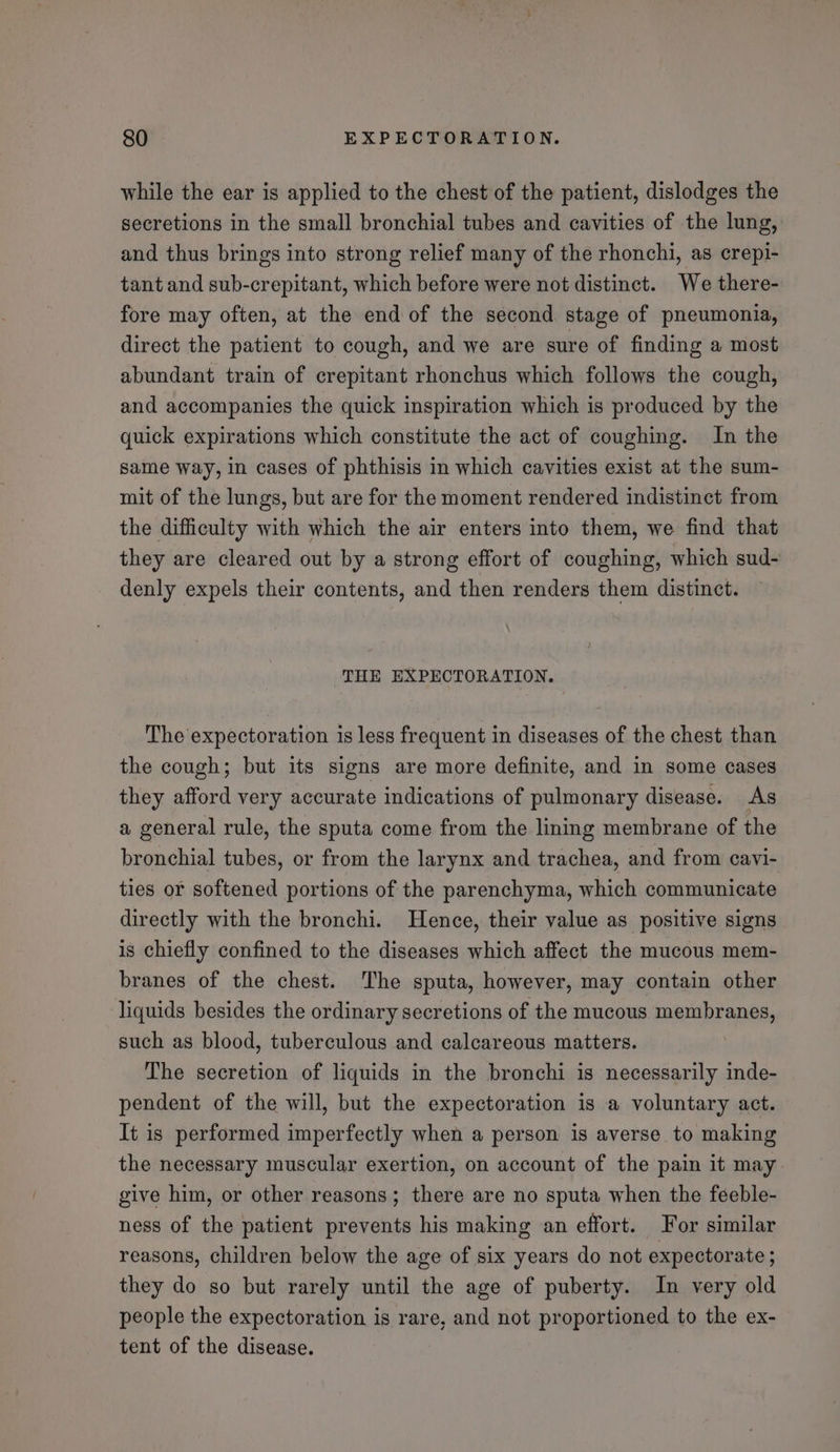 while the ear is applied to the chest of the patient, dislodges the secretions in the small bronchial tubes and cavities of the lung, and thus brings into strong relief many of the rhonchi, as crepi- tant and sub-crepitant, which before were not distinct. We there- fore may often, at the end of the second stage of pneumonia, direct the patient to cough, and we are sure of finding a most abundant train of crepitant rhonchus which follows the cough, and accompanies the quick inspiration which is produced by the quick expirations which constitute the act of coughing. In the same way, in cases of phthisis in which cavities exist at the sum- mit of the lungs, but are for the moment rendered indistinct from the difficulty with which the air enters into them, we find that they are cleared out by a strong effort of coughing, which sud- denly expels their contents, and then renders them distinct. THE EXPECTORATION. The expectoration is less frequent in diseases of the chest than the cough; but its signs are more definite, and in some cases they afford very accurate indications of pulmonary disease. As a general rule, the sputa come from the ling membrane of the bronchial tubes, or from the larynx and trachea, and from cavi- ties or softened portions of the parenchyma, which communicate directly with the bronchi. Hence, their value as positive signs is chiefly confined to the diseases which affect the mucous mem- branes of the chest. The sputa, however, may contain other liquids besides the ordinary secretions of the mucous membranes, such as blood, tuberculous and calcareous matters. , The secretion of liquids in the bronchi is necessarily inde- pendent of the will, but the expectoration is a voluntary act. It is performed imperfectly when a person is averse to making the necessary muscular exertion, on account of the pain it may give him, or other reasons; there are no sputa when the feeble- ness of the patient prevents his making an effort. For similar reasons, children below the age of six years do not expectorate ; they do so but rarely until the age of puberty. In very old people the expectoration is rare, and not proportioned to the ex- tent of the disease. |