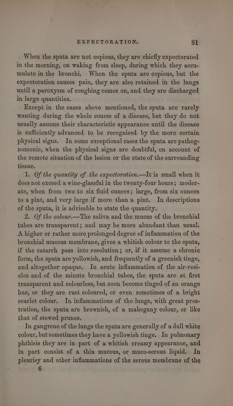 When the sputa are not copious, they are chiefly expectorated in the morning, on waking from sleep, during which they accu- mulate in the bronchi. When the sputa are copious, but the expectoration causes pain, they are also retained in the lungs until a paroxysm of coughing comes on, and they are discharged | in large quantities. _ Except.in the cases above mentioned, the sputa are rarely wanting during the whole course of a disease, but they do not usually assume their characteristic appearance until the disease is sufficiently advanced to be recognised by the more certain physical signs. In some exceptional cases the sputa are pathog- nomonic, when the physical signs are doubtful, on account of the remote situation of the lesion or the state of the surrounding tissue. 1. Of the quantity of the expectoration.—It is small when it does not exceed a wine-glassful in the twenty-four hours; moder-. ate, when from two to six fluid ounces; large, from six ounces to a pint, and very large if more than a pint. In descriptions of the sputa, it is advisable to state the quantity. 2. Of the colour.—The saliva and the mucus of the bronchial tubes are transparent; and may be more abundant than usual. A higher or rather more prolonged degree of inflammation of the bronchial mucous membrane, gives a whitish colour to the sputa, if the catarrh pass into resolution; or, if it assume a chronic form, the sputa are yellowish, and frequently of a greenish tinge, and altogether opaque. In acute inflammation of the air-vesi- cles and of the minute bronchial tubes, the sputa are at first transparent and colourless, but soon become tinged of an orange hue, or they are rust coloured, or even sometimes of a bright scarlet colour. In inflammations of the lungs, with great pros- tration, the sputa are brownish, of a mahogany colour, or like that of stewed prunes. | In gangrene of the lungs the sputa are generally of a dull white colour, but sometimes they have a yellowish tinge. In pulmonary phthisis they are in part of a whitish creamy appearance, and in part consist of a thin mucous, or muco-serous liquid. In pleurisy and other inflammations of the serous membrane of the 6