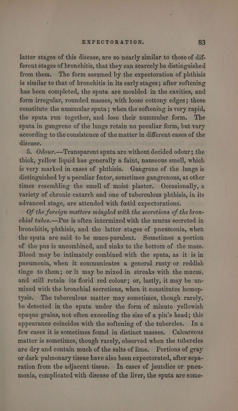 latter stages of this disease, are so nearly similar to those of dif- ferent stages of bronchitis, that they can scarcely be distinguished from them. ‘The form assumed by the expectoration of phthisis is similar to that of bronchitis in its early stages; after softening has been completed, the sputa are moulded in the cavities, and form irregular, rounded masses, with loose cottony edges; these constitute the nummular sputa; when the softening is very rapid, the sputa run together, and lose their nummular form. The sputa in gangrene of the lungs retain no peculiar form, but vary according to the consistence of the matter in different cases of the disease. 5. Odour.—Transparent sputa are without decided odour; the thick, yellow liquid has generally a faint, nauseous smell, which is very marked in cases of phthisis. Gangrene of the lungs is distinguished by a peculiar foetor, sometimes gangrenous, at other times resembling the smell of moist plaster. Occasionally, a variety of chronic catarrh and one of tuberculous phthisis, in its advanced stage, are attended with foetid expectorations. Of the foreign matters mingled with the secretions of the bron- chial tubes.—Pus is often intermixed with the mucus secreted in bronchitis, phthisis, and the latter stages of pneumonia, when the sputa are said to be muco-purulent. Sometimes a portion of the pus is uncombined, and sinks to the bottom of the mass. Blood may be intimately combined with the sputa, as it is in pneumonia, when it communicates a general rusty or reddish tinge to them; or it may be mixed in streaks with the mucus, and still retain its florid red colour; or, lastly, it may be un- mixed with the bronchial secretions, when it constitutes hemop- tysis. The tuberculous matter may sometimes, though rarely, be detected in the sputa under the form of minute yellowish opaque grains, not often exceeding the size of a pin’s head; this appearance coincides with the softening of the tubercles. Ina few cases it is sometimes found in distinct masses. Calcareous matter is sometimes, though rarely, observed when the tubercles are dry and contain much of the salts of lime. Portions of gray or dark pulmonary tissue have also been expectorated, after sepa- ration from the adjacent tissue. In cases of jaundice or pneu- monia, complicated with disease of the liver, the sputa are some-