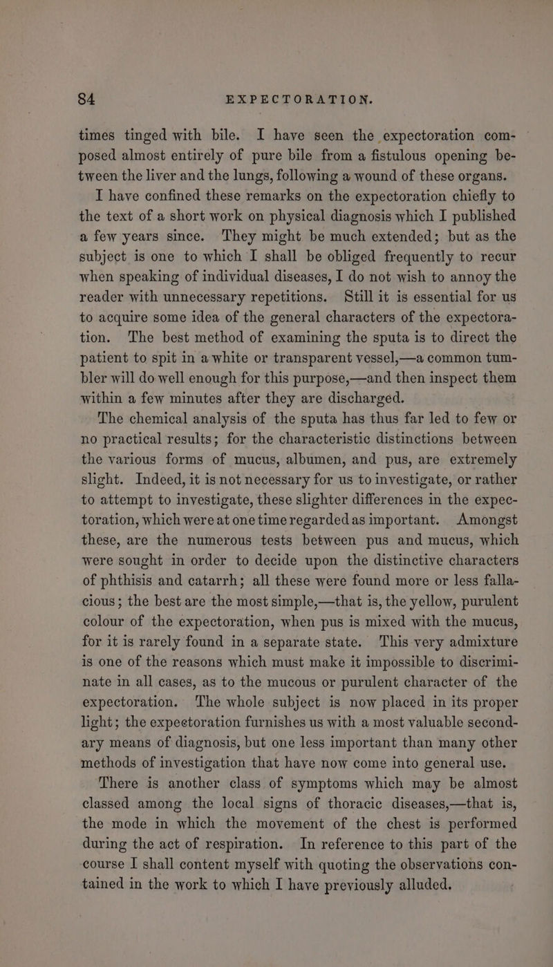 times tinged with bile. I have seen the expectoration com- — posed almost entirely of pure bile from a fistulous opening be- tween the liver and the lungs, following a wound of these organs. I have confined these remarks on the expectoration chiefly to the text of a short work on physical diagnosis which I published a few years since. They might be much extended; but as the subject is one to which I shall be obliged frequently to recur when speaking of individual diseases, I do not wish to annoy the reader with unnecessary repetitions. Still it is essential for us to acquire some idea of the general characters of the expectora- tion. ‘The best method of examining the sputa is to direct the patient to spit in a white or transparent vessel,—a common tum- bler will do well enough for this purpose,—and then inspect them within a few minutes after they are discharged. The chemical analysis of the sputa has thus far led to few or no practical results; for the characteristic distinctions between the various forms of mucus, albumen, and pus, are extremely slight. Indeed, it is not necessary for us to investigate, or rather to attempt to investigate, these slighter differences in the expec- toration, which were at one time regardedas important. Amongst these, are the numerous tests between pus and mucus, which were sought in order to decide upon the distinctive characters of phthisis and catarrh; all these were found more or less falla- cious; the best are the most simple,—that is, the yellow, purulent colour of the expectoration, when pus is mixed with the mucus, for it 1s rarely found in a separate state. This very admixture is one of the reasons which must make it impossible to discrimi- nate in all cases, as to the mucous or purulent character of the expectoration. The whole subject is now placed in its proper light; the expectoration furnishes us with a most valuable second- ary means of diagnosis, but one less important than many other methods of investigation that have now come into general use. There is another class of symptoms which may be almost classed among the local signs of thoracic diseases,—that is, the mode in which the movement of the chest is performed during the act of respiration. In reference to this part of the course I shall content myself with quoting the observations con- tained in the work to which I have previously alluded.