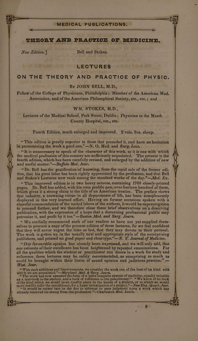> THEORY AND PRACTICE OF MEDICINE. New Edition. ] | - Bell and Stokes. LECTURES ON THE THEORY AND PRACTICE OF PHYSIC. By JOHN BELL, M.D., Association, and of the American Philosophical Society, etc., etc. ; and WM: STOKES, M.D., Lecturer of the Medical School, Park Street, Dublin; Physician to the Meath County Hospital, 'ete., etc. Fourth Edition, much enlarged and improved. 2 vols. 8vo. sheep. “This edition is greatly superior to those that preceded it, and have no hesitation in pronouncing the work a good one.’’—N. O. Med. and Surg. Jour. ‘Tt is unnecessary to speak of the character of this work, as it is one with which the medical profession of this country are sufficiently acquainted. The present is the fourth edition, which has been carefully revised, and enlarged by the addition of new and useful matter.”—Buffalo Med. Jour. ; “Dr. Bell has the gratification of knowing, from the rapid sale of the former edi- tion, that his great labor has been rightly appreciated by the profession, and that Bell and Stokes’s Lectures now rank among the standard works of the day.”—Med. Ex. “This improved edition is in two heavy octavos, containing 1760 closely-printed pages. Dr. Bell has added, with his own prolific pen, over fourteen hundred of them, which gives it a strong claim to the title of an American treatise. The preface shows that industry, a crowning virtue in all departments of life, has been conspicuously displayed in this very learned effort. Having on former occasions spoken with a cheerful commendation of the united labors of the authors, it would be supererogation to proceed farther, and we therefore close these brief observations on a deserving publication, with the expression of a hope that a discerning professional public may patronize it, and profit by it too.”— Boston Med. and Surg. Journ. “ We cordially recommend such of our readers as have not yet supplied them- selves to procure a copy of the present edition of these lectures, for we feel confident that they will never regret the time as lost, that they may devote to their perusal. The work is gotten up inthe usually neat and appropriate style of the enterprising publishers, and printed on good paper and clear type.” —N. Y. Journal of Medicine. ‘‘ Our favourable opinion has already been expressed, and we will only add, that our estimate of their excellence has been heightened by repeated examinations. For all the qualities which the student or practitioner can desire in a work for study and reference, these lectures may be safely recommended, .as comprising as much as could be brought within their limits of sound opinion and judicious practice.” — West. Jour. “With such additions and improvements, we consider the work one of the bestof its kind with which we are acquainted.”—Maryland Med. &amp; Surg. Journ. ok ‘The work has now assumed the form of a quite complete system of medicine, equally valuable as a text-book to the student, and a book of reference to the practitioner.” “ We know of no book of the kind which we would more readily place in the hands of a student, or to which we would more readily refer the practitioner, for a hasty investigation of a subject.”—New Eng. Quart. Jour. “Tt would be rather late‘in the day to attempt to pass judgment upon a work which has