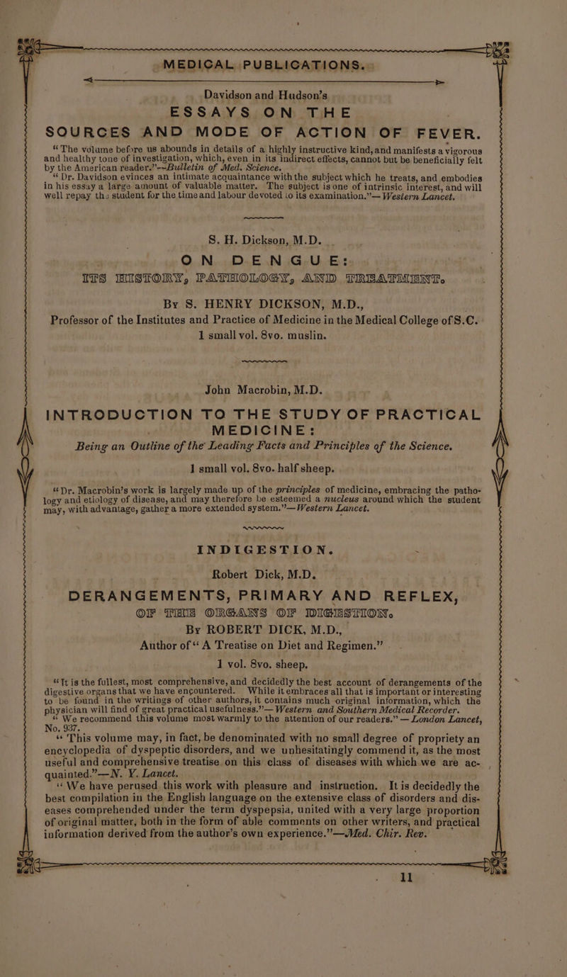 > Davidson and Hudson’s ESSAYS ON THE , SOURCES AND MODE OF ACTION OF FEVER. “The volume before us abounds in details of a highly instructive kind, and manifests a vigorous and healthy tone of investigation, which, even in its indirect effects, cannot but be beneficially felt by the American reader.”-~Bulletin of Med. Science. “ Dr. Davidson evinces an intimate acquaintance with the subject which he treats, and embodies in his essay a large amount of valuable matter. The subject isone of intrinsic interest, and will well repay the student for the time and labour devoted io its examination.”~ Western Lancet, S. H. Dickson, M.D. ON DENGUE: . ITS HISTORY, PATEIOLOGY, AND TREATMENT, By S. HENRY DICKSON, M.D., . Professor of the Institutes and Practice of Medicine in the Medical College of S.C. 1 small vol. 8vo. muslin. John Macrobin, M.D. INTRODUCTION TO THE STUDY OF PRACTICAL MEDICINE: Being an Outline of the Leading Facts and Principles of the Science. 1 small vol. 8vo. half sheep. «Dr. Macrobin’s work is largely made up of the principles of medicine, embracing the patho- logy and etiology of disease, and may therefore be esteemed a muclews around which the student 5 may, With advantage, gather a more extended system.”— Western Lancet. INDIGESTION. . Robert Dick, M.D. DERANGEMENTS, PRIMARY AND REFLEX OF TEE ORGANS OF DIGESTION. By ROBERT DICK, M.D., Author of ‘ A Treatise on Diet and Regimen.” 1 vol. 8vo. sheep. ‘Tt ig the fullest, most comprehensive, and decidedly the best account of derangements of the digestive organs that we have encountered. While it embraces all that is important or interesting to be found in the writings of other authors, it contains much original information, which the physician will find of great practical usefulness.””— Western and Southern Medical Recorder. * We recommend this volume most warmly to the attention of our readers.” — London Lancet, No. 937. “This volume may, in fact, be denominated with no small degree of propriety an encyclopedia of dyspeptic disorders, and we unhesitatingly commend it, as the most useful and comprehensive treatise. on this class of diseases with which we are ac- , quainted.”—N. Y. Lancet. ‘We have perused this work with pleasure and instruction. It is decidedly the best compilation in the English language on the extensive class of disorders and dis- eases comprehended under the term dyspepsia, united with a very large proportion of original matter, both in the form of able comments on other writers, and practical information derived from the author’s own experience.” —Med. Chir. Rev. ll