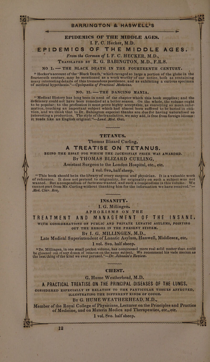 EPIDEMICS OF THE MIDDLE AGES, 2 HF, oO Hecker, M.D. EPIDEMICS OF THE MIDDLE AGES. ' From the German of 1. F.C. HECKER, M.D., TRANSLATED BY R, G. BABINGTON, M.D., F.R.S. NO I.-— THE BLACK DEATH IN THE FOURTEENTH CENTURY. “ Hecker’s account of the ‘ Black Death,’ which ravaged so large a portion of the globe in the fourteenth century, may be mentioned as a work worthy of our notice, both as containing Inany interesting details of this tremendous pestilence, and as exhibiting a curious specimen of medical hypothesis.”—Cyclopedia of Practical Medicine. NO. II. — THE DANCING MANTA. ‘* Medical History has long been in need of the chapter which this book supplies; and the deficiency could not have been remedied at a better season. On the whole, the volume ought to he popular; to the profession it must prove highly acceptable, as conveying so much infor- mation, touching an important subject which had almost been suffered to be buried in obli- vion, and we think that to Dr. Babington especial thanks are due for having naturalised so interesting a production. The style of thetranslation, we may add, is free from foreign besa dy it reads like an English original.”—Lond. Med. Gaz. TETANUS. ‘Thomas Blizard Curling, A TREATISE ON TETANUS. BEING THE ESSAY FOR WHICH THE JACKSONIAN PRIZE WAS AWARDED. By THOMAS BLIZARD CURLING, Assistant Surgeon to the London Hospital, etc., etc. 1 vo}. 8vo, half sheep. ‘‘ This book should bein the library of every surgeon and physician. It is a valuable work of reference. It does not pretend to originality, for originality on such a subject was not wanted. But acompendium of facts was wanted, and such a compendium is this volume. We cannot part from Mr. Curling without thanking him for the information we have received.”— Med. Chir. Rev, INSANITY. I. G. Millingen. APHORISMS ON THE TREATMENT AND MANAGEMENT OF THE INSANE, WITH CONSIDERATIONS ON PUBLIC AND PRIVATE LUNATIC ASYLUMS, POINTING OUT THE ERRORS IN THE PRESENT SYSTEM. | By I. G. MILLINGEN, M.D., G Late Medical Superintendent of Lunatic Asylum, Hanwell, Middlesex, etc, 1 vol. 8vo. half sheep. “Dr. Millingen, in one small pocket volume, has compressed more real solid matter than could be gleaned out of any dozen of octavos on the same subject. We recommend his vade mecum as the best thing of the kind we ever perused.”—Dr. Johnson's Review. CHEST. -G. Hume Weatherhead, M.D. A PRACTICAL TREATISE ON THE PRINCIPAL DISEASES OF THE. LUNGS, ee ee ESPECIALLY IN RELATION TO THE PARTICULAR TISSUES AFFECTED, ILLUSTRATING THE DIFFERENT KINDS OF COUGH. By G. HUME WEATHERHEAD, M.D., Member of the Royal College of Physicians, Lecturer on the Principles and Practice ' of Medicine, and on Materia Medica and Therapeutics, etc.,ete. > 1 vol. 8vo. half sheep. 2 (Ct«;