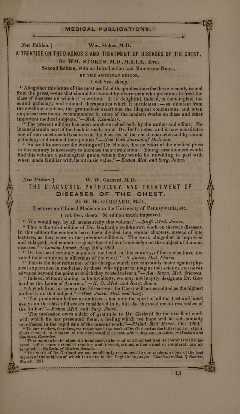 > New Edition.] Wm. Stokes, M.D. A TREATISE ON THE DIAGNOSIS AND TREATMENT OF DISEASES OF THE CHEST. By WM. STOKES, M.D.,M.R.LA., Erc. Second Edition, with an Introduction and Numerous Notes, BY THE AMERICAN EDITOR. 1 vol. 8vo. sheep. ‘‘ Altogether thisis one of the most useful of the publicationsthat have recently issued from the press,—one that should be studied by every man who presumes to treat the class of diseases on which it is written. It is delightful, indeed, to contemplate the sound pathology and rational therapeutics which it inculeates ;—so diiferent from the swelling egotism, the groundless assertions, the illogical conclusions, and often — empirical treatment, recommended in some of the modern works on these and other important medical subjects.”—Med. Examiner. ti ‘‘ The present edition has been much enriched both by the author and editor. No inconsiderable part of the book is made up of Dr. Bell’s notes, and it now constitutes one of our most useful treatises on the diseases of the chest, characterized by sound pathology and rational therapeutics.”—New York Journal of Medicine. ** So well-known are the writings of Dr. Stokes, that no effort of the medical press in this country is necessary to increase their circulation. Young practitioners would find this volume a pathological guide, which they would be unwilling to part with when made familiar with its intrinsic value.”— Boston Med. and Surg. Journ. New Edition.] W. W. Gerhard, M.D. THE DIAGNOSIS, PATHOLOGY, AND TREATMENT OF DISEASES OF THE CHEST. By W. W. GERHARD, M.D., Lecturer on Clinical Medicine in the University of Pennsylvania, etc. } 1 vol. 8vo. sheep. 3d edition much improved. *« We would say, by all means study this volume.” —Buf’. Med. Journ, * This is the third edition of Dr. Gerhard’s well-known work on thoracic diseases. - In this edition the contents have been divided into regular chapters, instead of into lectures, as they were in the previous editions. The work altogether is improved and enlarged, and contains a good digest of our knowledge on the subject of thoracic diseases.’’— London Lancet, Aug. 10th, 1850. “Dr. Gerhard certainly stands at the head, in this country, of those who have de- voted their attention to affections of the chest.””—S. Journ. Med. Pharm. “ This is the best refutation of the charges which are constantly made against phy- sical exploration in medicine, by those who appear to imagine that science can never advance beyond the point at which they ceased to learn.” —Am. Journ. Med. Sciences. _ “Indeed, without aiming to be invidious, we may not inaptly designate Dr. Ger- hard as the Louis of America.” —N. O. Med. and Sury. Journ. _ “A work from his pen on the Diseases of the Chest will be accredited as the highest authority on that subject.”— West. Journ. Med. and Surg. ‘“‘ The production before us embraces, not only the spirit of all the best and latest essays on the class of diseases considered in it, but also the most recent researches of the author.”— Boston Med. and Surg. Journ. “The profession owes a debt of gratitude to Dr. Gerhard for the excellent work with which he has presented them, a feeling which we hope will be substantially. manifested in the rapid sale of the present work.”—Philad. Med. Exam., Oct. 1850. “To our readers, therefore, we recommend the book of Dr. Gerhard as the fullest and most judi- cious manual, in relation to the diseases of the chest, which they can procure.”’— Western and Southern Recorder. ‘“« This oughtto-be the student’s handbook, to be read andthumbed, and its contents well mas- tered, before more extended reading and investigations, either direct or collateral, are at- tempted.”—Bulletin of Mcdical Science. babe 6 “The work of Dr. Gerhard we can confidently recommend to our readers, as one of the best digests of the subjects of which it treats, in the English language.—Charleston Med. &amp; Review, March, 1851.
