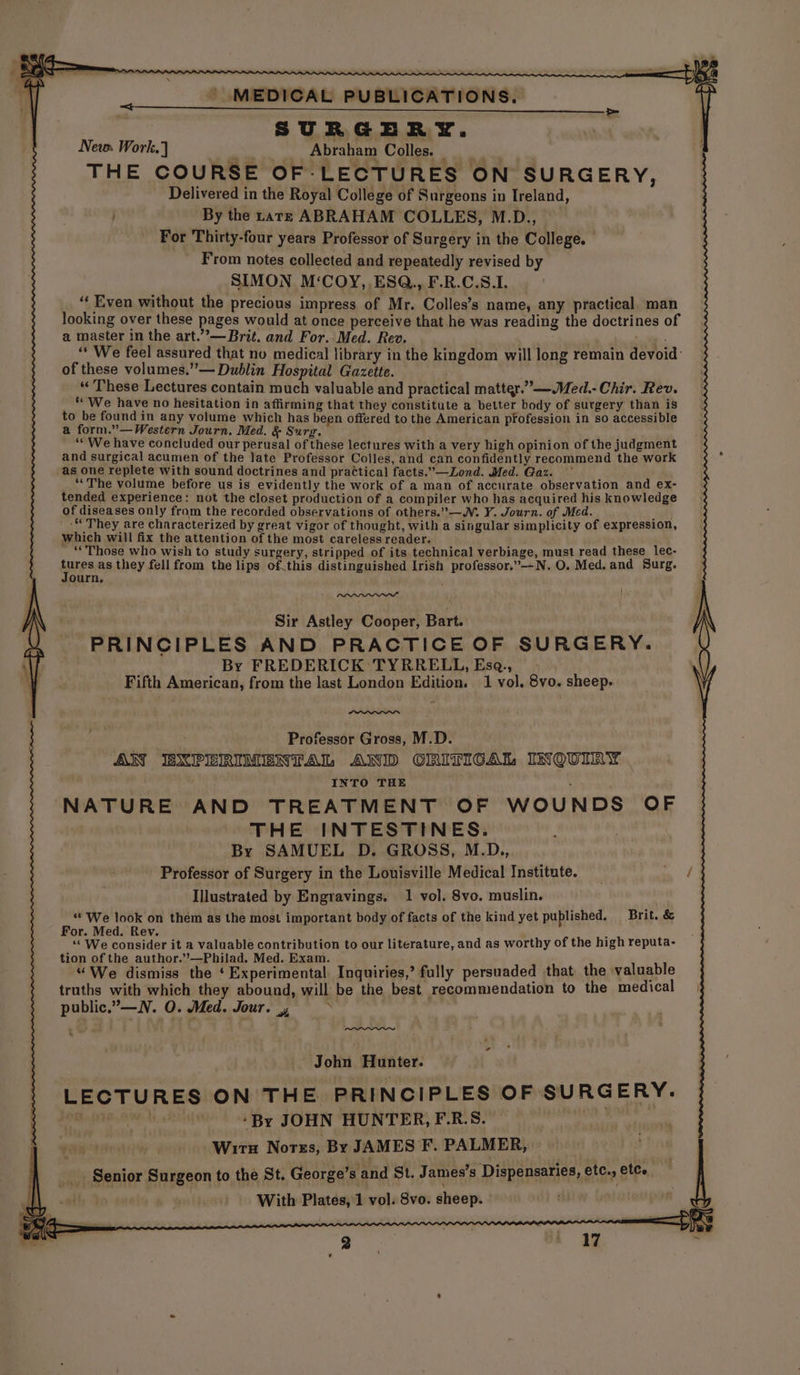 New Work.) Ne Abraham Colles THE COURSE OF-LECTURES ON SURGERY, Delivered in the Royal College of Surgeons in Ireland, By the tars ABRAHAM COLLES, M.D., For Thirty-four years Professor of Surgery in the College. From notes collected and repeatedly revised by SIMON M‘COY, ESQ., F.R.C.S.1. “‘ Even without the precious impress of Mr. Colles’s name, any practical man looking over these pages would at once perceive that he was reading the doctrines of a master in the art.”—Brit. and For. Med. Rev. * ‘We feel assured that no medical library in the kingdom will long remain devoid: of these volumes.”— Dublin Hospital Gazette. . “ These Lectures contain much valuable and practical matter.”—Med.- Chir. Rev. “ We have no hesitation in affirming that they constitute a better body of surgery than is to be found in any volume which has been offered to the American pfofession in so accessible a form.”—Western Journ. Med. & Surg. ‘“ We have concluded our perusal of these lectures with a very high opinion of the judgment and surgical acumen of the late Professor Colles, and can confidently recommend the work as one replete with sound doctrines and practical facts.”—Lond. Med. Gaz. “The volume before us is evidently the work of a man of accurate observation and ex- tended experience: not the closet production of a compiler who has acquired his knowledge of diseases only from the recorded observations of others.”—W. Y. Journ. of Med. -“ They are characterized by great vigor of thought, with a singular simplicity of expression, which will fix the attention of the most careless reader. ‘Those who wish to study surgery, stripped of its technical verbiage, must read these lec- pres as they fell from the lips of.this distinguished Irish professor.”--N. O. Med. and Surg. ourn. 1 Sir Astley Cooper, Bart. PRINCIPLES AND PRACTICE OF SURGERY. By FREDERICK TYRRELL, Esq.,_ _ Fifth American, from the last London Edition. 1 vol. 8vo. sheep. ——, Professor Gross, M.D. AN BXPERIMENTAL AND CRITICAL INQUIRY : INTO THE : NATURE AND TREATMENT OF WOUNDS OF THE INTESTINES. By SAMUEL D. GROSS, M.D., Professor of Surgery in the Louisville Medical Institute. Illustrated by Engravings. 1 vol. 8vo. muslin. “We look on them as the most important body of facts of the kind yet published. Brit. & For. Med. Rev. f ; ‘« We consider it a valuable contribution to our literature, and as worthy of the high reputa- tion of the author.’’—Philad. Med. Exam. aa “We dismiss the ‘Experimental Inquiries,’ fully persuaded that the valuable truths with which they abound, will be the best recommendation to the medical public,” —N. O. Med. Jour. John Hunter. LECTURES ON THE PRINCIPLES OF SURG ERY. ppepen Mental ‘By JOHN HUNTER, F.R.S. Of, BES +: ; Wirn Norss, By JAMES F. PALMER, __ Senior Surgeon to the St. George’s and St. James's Dispensaries, etc, ete