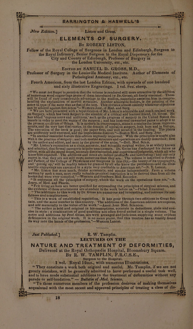 = ar ee New Edition.] ~~ Liston ‘and Gross. _, ELEMENTS OF SURGERY. - By ROBERT LISTON, Fellow of the Royal College of Surgeons in London and Edinburgh, Surgeon to the Royal Infirmary, Senior Surgeun to the Royal Dispensary, for the City and County of Edinburgh, Professor of Surgery in the London University, etc., etc. Enitep By SAMUEL D. GROSS, M.D., Professor of Surgery in the Louisville Medical Institute. Author of Elements of Pathological Anatomy, etc., etc. Fourth American, from the last London Edition, with upwards of one hundred and sixty illustrative Engravings. 1 vol. 8vo. sheep. “We must not forget to mention that the volume is rendered still more attractive by the addition of humerous wood engravings (some of them introduced by Dr. Gross), all finely executed. ‘These will be found of very considerable advantage to the student, materially assisting him in compre- hending the explanation of morbid structure. Another admirable feature, is the printing of the notes in type of the same size as that of the text. This obviates almost entirely whatever objections can be alleged against foot-notes.”— Western Jour. of Med. and Surg. , “ ‘We are here presented with a republication of Mr. Liston’s admirable and much praised work on Surgery, which has been subject to the alembic of a critical and learned friend, Dr. Gross. He has added ‘copious notes and additions,’ such as the progress of surgery in the United States de- mands in order to meet the wants of the surgeon; and has bestowed unwearied pains to adapt it to the present condition of things, It is modern in everyrespect, since it contains the latest 1mprove- ments, and the very last discoveries, in the domain of operative surgery, both here and in Europe, The execution of the book is good; the paper firm, and well secured 1n the binding. The plates are uniformly well executed, and the impressions distinct.””—Boston Med. and Surg. Jour. “In another essential feature this edition isgreatly improved: With the principles is taught also With it the practice of surgery ; and both morbid structure and operations are doubly described; first by the author and editor, and next by the graver of the artist.”.—Bull. Med. Scien. ; “Mr. Liston’s reputation as a clear, accurate, and scientific surgical writer, is so widely known and admitted, that formal panegyric is quite unnecessary. Dr. Gross has diseharged his duties as editor, with all the sound sense, accurate discrimination, and experienced judgment, which all who kaew him expected. The additions and notes are indeed profitabfe and interesting ; and our only regret is. ‘that they are not still more numerous than they are. The volume is inscribed to Protes- sor Parker, of the College of Physicians and Surgeons in this city,—the beauty of its typography, and * getting up,’ will be readily taken for granted by all who know the publishers—and the illus- trative engravings are executed in a style very creditable to American art.”—N. Y. Lancet. “Mr. Liston has seen much, thinks accurately, and speaks independently. From a volume written by such a man, morc really valuable practical instruction is to be derived than from all the books that were ever compiled.” —Western and Southern Med. Recorder. “It embraces all the principles of surgery, which the work on the operations does not.”—S, Journ. of Med. and Pharm. “ Few living auihors are better qualified for exnounding the principles of suneical science, and the evidence ofthese attainments are abundant inthe work before us.”—Philad. hxaminer. —_— _ “ The additions to this work by Dr. Gross are numerous and interesting, and inerease its use- fulness and completeness. ; ‘This is a work of established reputation, It has gone through two editions in Great Bri- tain, and the same number in thiscountry. The additions of the American edition are copious, and add materially to the value of the work.”—Amer. Jour. Med. Sciences. f “The author is bold and original in his conceptions, accurate in deductions, plain and con- cise in style ; a combination of good qualities not often found united in a single volume. The notes and additions by Prof. Gross, are well arranged and judicious, supplying some evident deficiencies in the original work, It is no mean praise, that this treatise has so readily found its way into the hands of the profession.”—Western Lancet. Just Published. } _R..W. Tamplin. LECTURES ON THE NATURE AND TREATMENT OF DEFORMITIES, Delivered at the Royal Orthopedic Hospital, Bloomsbury Square. By R. W. TAMPLIN, F.R.C.S.E,, . Surgeon to the Hospital. ’ tM apa tanbal . 1 vol. Royal 12mo., with numerous Illustrations, © a A ‘“‘ They constitute a work both original and useful. Mr. Tamplin, if we are not greatly mistaken, will be generally admitted to have’ performed a useful task well, and to have made substantial additions to the treatment of deformities without any parade or self-laudation.”? — Bulletin of Med. Science. . ner ity 0 ‘To those numerous members of the profession desirous of making themselves acquainted with the most recent and approved principles of treating a cless of dis-