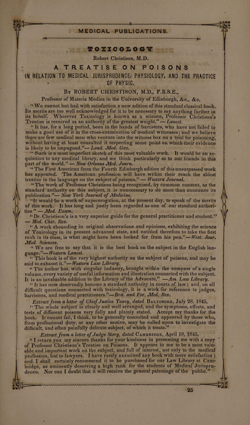 ToOxIcoLoGcy | Robert Christison, M.D. A TREATISE ON POISONS AN RELATION TO MEDICAL JURISPRUDENCE, PHYSIOLOGY, AND THE PRACTICE ' 7 OF PHYSIC, Bx ROBERT CHRISTISON, M.D., F.R.S.E., Professor of Materia Medica in the University of Edinburgh, &c., &c. ““We cannot but hail with satisfaction a new edition of this standard classical book. Its merits are too well acknowledged for it to be necessary to say anything further in its behalf. Wherever Toxicology is known as a science, Professor Christison’s Treatise is received as an authority of the greatest weight.” — Lancet. “Tt has, for a long period, been in the hands of barristers, who have not failed to make a good use of it in the cross-examination of medical witnesses; and we believe there are few medical men who venture into the witness box on a trial for poisoning, without having at least consulted it respecting some point on which their evidence is likely to be impugned.”— Lond. Med. Gaz. ‘‘Such is a most imperfect sketch of this most valuable work. It would be an ac- quisition to any medical library, and we think particularly so to our friends in this part of the world.” — New Orleans Med. Journ. | “The First American from the Fourth Edinburgh edition of this unsurpassed work has appeared. The American profession will have within their reach the ablest treatise in the language on the subject of poisons,” — Western Journal. ““The work of Professor Christison being recognised, by common consent, as the standard authority on this subject, it is unnecessary to do more than announce its publication.” New York Journal of Medicine. . “It would be a work of supererogation, at the present day, to speak of the merits of this work. It has long and justly been regarded as one of our standard authori- ties.” — Med. Exam. > “Dr. Christison’s isa very superior guide for the general practitioner and student.”’ — Med. Chir. Rev. “ A work abounding in original observations.and opinions, exhibiting the science of Toxicology in its present advanced state, and entitled therefore to take the first rank in its class, is what might have been looked for from his pen.’”’—West. Jour. Med. Sciences. , “We are free to say that it is the best book on the subject in the English lan- guage.’— Western Lancet. snap « This book is of the very highest authority on the subject of poisons, and may be said to exhaust it.”’— Western Law Library. ; “The author has, with singular industry, brought within the compass of a single volume, every variety of useful information and illustration connected with the subject. It is an invaluable addition to the Library of the Advocate.” —Am. Law Library. ‘Tt has now deservedly become a standard authority in courts of law; and, on all difficult questions connected with toxicology, it is a work for reference to judges, barristers, and medical practitioners.” —Brit. and For, Med, Rev. Extract from a letter of Chief Justice Taney, dated Bautimore, July 28, 1845, ‘*The whole subject is clearly and well arranged, and the symptoms, effects, and tests of different poisons very fully and plainly stated. Accept my thanks for the book. It cannot fail, I think, to be generally consulted and approved by those who, from professional duty, or any other motive, may be called upon to investigate the difficult, and often painfully delicate subject, of which it treats.” Extract from a letter of Judge Story, dated Campriner, April 18, 1845, “T return you my sincere thanks for your kindness in presenting me with a copy * of Professor Christison’s Treatise on Poisons. It appears to me to be a most valu- able and important work on the subject, and full of interest, not only to the medical profession, but to lawyers. I have rarely examined any book with more satisfaction ; and I shall certainly recommend it to be purchased for our Law Library at Cam- bridge, as eminently deserving a high rank for the students of Medical Jurispru- dence. Nor can I doubt that it will receive the general patronage of the public.” ence : ba a es