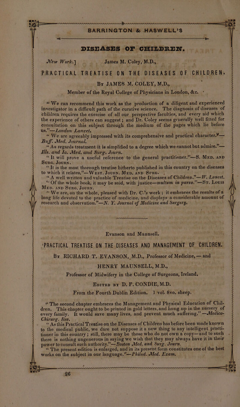 4 DISEASES OF CHILDREN. New Work.) Janies M. Coley, M.D., ; PRACTICAL TREATISE ON THE DISEASES OF CHILDREN, * Member of the Royal College of Physicians in London, &c. «We can recommend this work as the production of a diligent and experienced investigator in a difficult path of the curative science. The diagnosis of diseases of children requires the exercise of all our perspective faculties, and every aid which the experience of others can suggest; and Dr. Coley seems generally well fitted for consultation on this subject through the medium of the pages which lie before us.” —London Lancet. iy be ds | “ We are agreeably impressed with its comprehensive and practical character.¥— Buff. Med, Journal. ~ “As regards treatment it is simplified to a degree which we cannot but admire.” — “It will prove a useful reference to the general practitioner.”—S. MrEp. anD Sure. Journ. a “It is the most thorough treatise hitherto published in this country on the diseases to which it relates.— West. Journ. Mep. anp Srre. , ‘A well written and valuable Treatise on the Diseases of Children.” — I’. Lancet. “* Of the whole book, it may be said, with justice—multum in parvo.” —St. Louis Merb. snp Sure. Journ. | \ ; | ‘We are, on the whole, pleased with Dr. C.’s work ; it embraces the results of a long life devoted to the practice of medicine, and displays a considerable amount of research and vbservation.”—N. Y. Journal of Medicine and Surgery. a Evanson ai Maunsell. | ah ; ‘PRACTICAL TREATISE ON THE DISEASES AND MANAGEMENT OF CHILDREN. By RICHARD T. EVANSON, M.D., Professor of Medicine, — and _ HENRY MAUNSELL, M_D., Professor of Midwifery in the College of Surgeons, Ireland. - Epitep sy D.F. CONDIE, M.D. From the Fourth Dublin Edition. 1 vol. 8vo. sheep. “The second chapter embraces the Management and Physical Education of Chil- dren, This chapter ought to be printed in gold letters, and hung up in the nursery of every family. It would save many lives, and prevent much suffering.’”’ —Medico- Chirurg. Rev. : ‘« As this Practical Treatise on the Diseases of Children has before been made known to the medical public, we dare not suppose it a new thing to any intelligent practi- tioner in this country ; still, there may be those who do not own a copy—and to such there is nothing ungenerous in saying we wish that they may always have it in their power to consult such authority.’”—Boston Med. and Surg. Journ. works on the subject in our language.”—Philad. Med. Exam. = Ahn