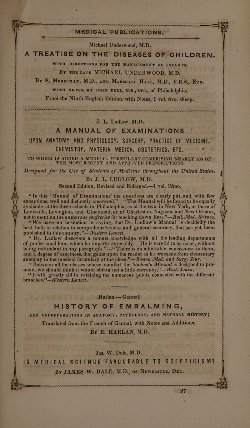 MEDICAL ____ MEDICAL PUBLICATIONS) eee ee ee Underwood, M.D. A hac ple ON THE DISEASES OF ‘CHILDREN. WITH DIRECTIONS FOR THE MANAGEMENT OF INFANTS, By tae tate MICHAEL UNDERWOOD, M.D. By S. Merriman, M.D., ann Masedar Haut, M.D., F.R.S., Erc. WITH NOTES, BY JOHN BELL, M.D.,ETC., of Philadelphia. From the Ninth English Edition, with Notes, 1 vol. 8vo. sheep. . J. L. Ludlow, M.D. “i 'A MANUAL OF EXAMINATIONS ' UPON ANATOMY AND PHYSIOLOGY, SURGERY, PRACTICE OF MEDICINE, CHEMISTRY, MATERIA MEDICA, OBSTETRICS, ETC. : TO WHICH IS ADDED A MEDICAL FORMULARY COMPRISING NEARLY 500 OF THE MOST RECENT AND APPROVED PRESCRIPTIONS. Designed for the Use of Students of Medicine throughout the United States. By J. L. LUDLOW, M.D. Second Edition, Revised and Enlarged.—1 vol. 12mo. iy a “Tn this ‘Manual of Examinations’ the questions are clearly put, and, with few exceptions, well and distinctly answered.” ‘¢ The Manual will be found to 'be equally available at the three schools in Philadelphia, as at the two in New York, or those of Louisville, Lexington, ‘and Cincinnati, or of Charleston, Augusta, and New Orleans, not to mention the numerous confreries for teaching down East.” —Bull, Med. Science, ““We have no hesitation in saying, that Dr. Ludlow’s Manual is decidedly the best, both in relation to comprehensiveness and general accuracy, that has yet been ae published i in this country.” — Western Lancet. “Dr. Ludlow discovers. a minute knowledge with all the leading departments of professional lore, which he imparts agreeably. He is careful to be exact, without being redundant in any paragraph.”—“ There is an admirable conciseness in them, and a degree of exactness, that gains upon the reader as he proceeds from elementary anatomy ‘to the medical formulary at the close.”— Boston Med. and Surg. Jour. ‘“« Between all the classes whose comfort the Student’s Manual is designed to pro- mote, we should think it would obtain not a little currency.” — West. Journ. ‘It will greatly aid in retaining the numerous points, connected’ with the different branches.”’— Western Lancet. Harlan — Gannal. ! $ HISTORY OF EMBALMING, AND ONPREPARATIONS IN ANATOMY, PATHOLOGY, AND NATURAL HISTORY} Translated from the French of Gannal, with N otes and Additions, By R. HARLAN, M.D. i . Jas. W. Dale, M.D. 1s MEDICAL SCIENCE FAVOURABLE TO - SCEPTICISM? By JAMES W. DALE, M.D.; or Newcastiez, Det.