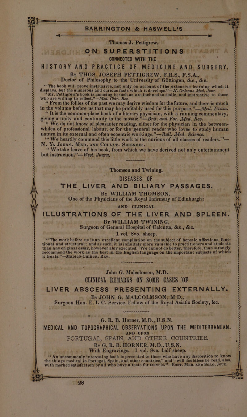 Tiiorbas J. Pettigrew; ON) SUPERSTITIONS )))4 58 4 § : CONNECTED WITH THE HISTORY AND PRACTICE OF MEDICINE AND, SURGERY, By THOS. JOSEPH PETTIGREW, F.R.S.,F.S.A, . _- Doctor of Philosophy to the University of Gottingen, &amp;c., &amp;c. . ‘** The book will prove instructive, not only on account of the extensive learning which it displays, but the numerous and curious facts which it develops.’—WN. Orleans Med. Jour. ‘Mr. Pettigrew’s book is amusing to such as are inclined to smile, and instructive to those who are willing to reflect.—Med. Chir. Rev. é ‘‘ From the follies of the past we may derive wisdom for thefuture, and there is much ; in the volume before us that may be profitably used for this purpose.”—.Med. Exam. 3 ‘It is the common-place book of a literary physician, with a running commentary, ; giving a unity and continuity to the mosaic.”—Brit, and For. Med. Rev. § “‘ We do not know of pleasanter reading, either for the physician in the between- % whiles of professional labour, or for the general reader who loves tu study human 3 nature in its external and often eccentric workings.” — Bull. Med. Science. $ ‘We heartily commend this little work to the curious of all classes of readers.” — Me ; | N. Ya Journ. Mep. ann Cotuat. Sciencks. “We take leave of his book, from which we have derived not only entertainment but instruction.” — West, Journ, $44 Thomson and Twining. DISEASES OF : THE LIVER AND BILIARY PASSAGES. wi By WILLIAM THOMSON, One of the Physicians of the Royal Infirmary of Edinburgh; AND CLINICAL ILLUSTRATIONS OF THE LIVER AND SPLEEN. By WILLIAM TWINING, © | ( Surgeon of General Hospital of Calcutta, &amp;c., &amp;e. 1 vol. 8vo. sheep. “The work before us is an excellent compilation on the subject of hepatic affections, func- tional and structural; and as such, it is infinitely more valuable to practitioners and students than any original essay, however ably executed. We cannot do better, therefore, than strongly recommend the work as the best in the English language on the important subjects of which it treats.’—MEpDIcOo-CHiRuR. REy. ' ; ox John G. Malcolmson, M.D.. CLINICAL REMARKS ON SOME CANES OF LIVER ABSCESS PRESENTING EXTERNALLY. By JOHN G. MALCOLMSON, M:D., — = : Surgeon Hon. E. I. C. Service, Fellow of the Royal Asiatic Society, &amp;c. p G. R. B, Horner, M.D., U.S.N. MEDICAL AND TOPOGRAPHICAL OBSERVATIONS UPON THE MEDITERRANEAN. . AND UPON - PORTUGAL, SPAIN, AND. OTHER COUNTRIES. By G, R. B. HORNER, M.D., U.S.N. With Engravings. 1 vol. 8vo. half sheep. ** An uncommonly interesting book is presented to those who have any disposition to know the things medical in Portugal, Spain, and other countries,” and ‘ will doubtless be read, also, with marked satisfaction by all who have a taste for travels.”—BostT. MED. anp Sure. Jour.