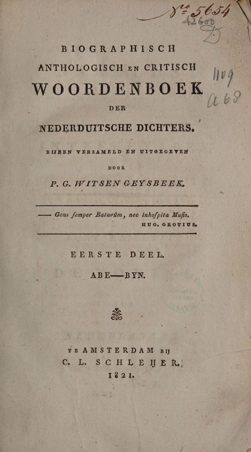 | BIOGRAPHISCH ANTHOLOGISCH en CRITISCH P wak WOORDENBOEK, /, DER NEDERDUITSCHE DICHTERS, BIJEEN VERZAMELD EN UITGEGEVEN DOOR P.G. WITSEN GEYSBEEK, — Gens femper Batavûm, nec inhofpita Mufis, HUG, GROTIU Se EERSTE DEEL, _ABE_BYN, 86 Tere AMSTERDAM BĲ ek SC HELE JIE Rl] Faam”