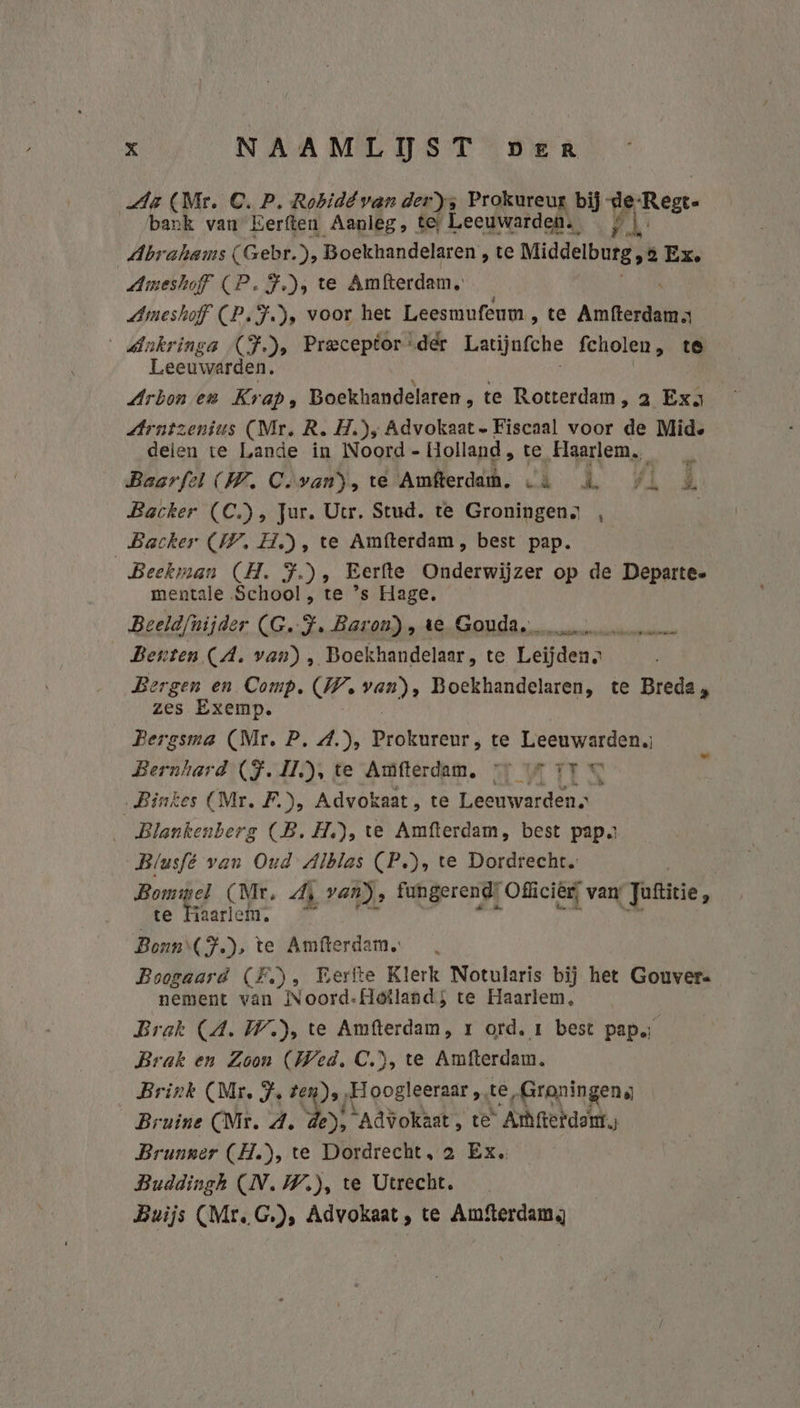Aa (Mr. C. P. Rohidévan der); Prokureux bij de Rek bank van Eerften Aanleg, tes Leeuwarden. | Abrahams (Gebr. pp Boekhandelaren , te Middelburg, 8 Ex. Ameshoff CP. F.)s te Amfterdam, Ameshoff (P.F.), voor het Leesmufeum ‚te Prien _dnkringa (F.), Preceptor der Latijnfche fcholen , te Leeuwarden; Arbon en Kr ap. Boekhandelaren , te Rotterdam, a Exa Arntzenius (Mr, R. H.); Advokaat. Fiscaal voor de Mide delen te Lande in Noord - Holland, te „Haarlem, Baorfel (W. C.van), te Amfterdam. «à Backer (C), Jur. Utr. Stud. te Groningens , Backer (IV. H.), te Amfterdam, best pap. Beekman (H. F.), Eerfte Onderwijzer op de Departe- mentale School , te ’s Hage, Beeldfnijder (G.-J. Baron), te Gouda, Benten (A. van) , Boekhandelaar, te Leijden. Bergen en Comp. (WW. rit Boekhandelaren, te Breda , zes Exemp. Bergsma (Mr. P. 4.), Prokureur, te Leeuwarden. Bernhard (JF. 1), te Amfterdam, vr rr © „Binkes (Mr, F.), Advok Kaat, te Leeuwarden. _ Blankenberg (B. H.), te Amfterdam, best papa Blusfé van Oud Alblas (P.), te Dordrecht. Bommel (Mr. di van), fungerend: Off iciër, van Jatirie, te Haarlem. © Bonn (F) te Amfterdam. Boogaard (FE), Pertte Klerk Notularis bij het Gouvers nement van Noord-Heiland; te Haarlem, Brak (4. W.), te Amfterdam, r ord, 1 best pap; Brak en Zoon (Wed. C.), te Amfterdam. Brink (Mr. J. Zen), rtl goBlgeraar te „Groningens Bruine (Mr. 4. de), Advokaat, te Ambfietdart.; Brunner (H.), te Dordrecht, 2 Ex. Buddingh (N.W), te Utrecht. Buijs (Mr. G.), Advokaat, te Amfterdam