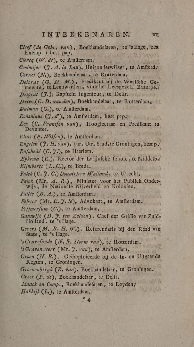 INTEEKENAREN. wi Cleef (de Gebr; van), Boekhandelaren, te WAB “zes Exemp. 1 best pap. Clercq (W. de), te Amfterdam. Coolmijer (F.A. la Lau), Huisonderwijzer , te Amtterd. Cornel (DN), Boekhandelaar „te Rotterdam, Delprat (G. H. M.), Predikant bij de, Waalfche Ge- meente , te Leeuwarden, voor het Leesgezelf, Euterpe: Deiprat (F-)s Kapitein Ingenieur, te Delft: Dries,(C. D. vanden), Boekhandelaar , te Rotterdams Dulman CG), te Amfterdam, | Echenigue (F.d'), te Amfterdam, best pap. Eek (Ce Fransfen van), Hoogleeraar. en Predikant te Deventer. Elias (P. Witfen), te Amfterdam. | Engelen (Fs H. van), Jur. Utr, Stud.te Groningen, best p…: Enfchedé CC, F), te Haarlem. Epkema (E.), Rector der Latijnfche fchole , te Middelbr „Eijmberts (L.C.)y te Breda. Falck CC. F. C.) Dauairiere Walland; te ‚Utrecht. Falck (Mr. 4. R.), Minister. voor het Publiek Ondere wijs, de Nationale Nijverheid en Kolonien, Fallée (B. A), te Amfterdam. Febvre (Mr, E.J. le), Advokaat, te Amfterdam. Frijmerfum (CC), te Amfterdam, Ganswijk (D. J ten Zelden), Chef der Griffie van Zuid- Holland’ te ’s Hage, Gevers (M. B. H, IP), Referendaris bij den Raad van State, te *s Hage. sGravefande (N. F. Storm ble te KDiEErdAn ’sGravenweert (Mr. F. van), te Amfterdam, Groen (IN. B), beende bij de In- en Uitgaande Regten, te Groningen, Groenenbergh (R. van), Boekhandelaar, te Groningen. Groot (P. de), Boekhandelaar , te Delft. Haack en Comp., Boekhandelaren , te whe Hakbijl (L.), te Amfterdam. de 4