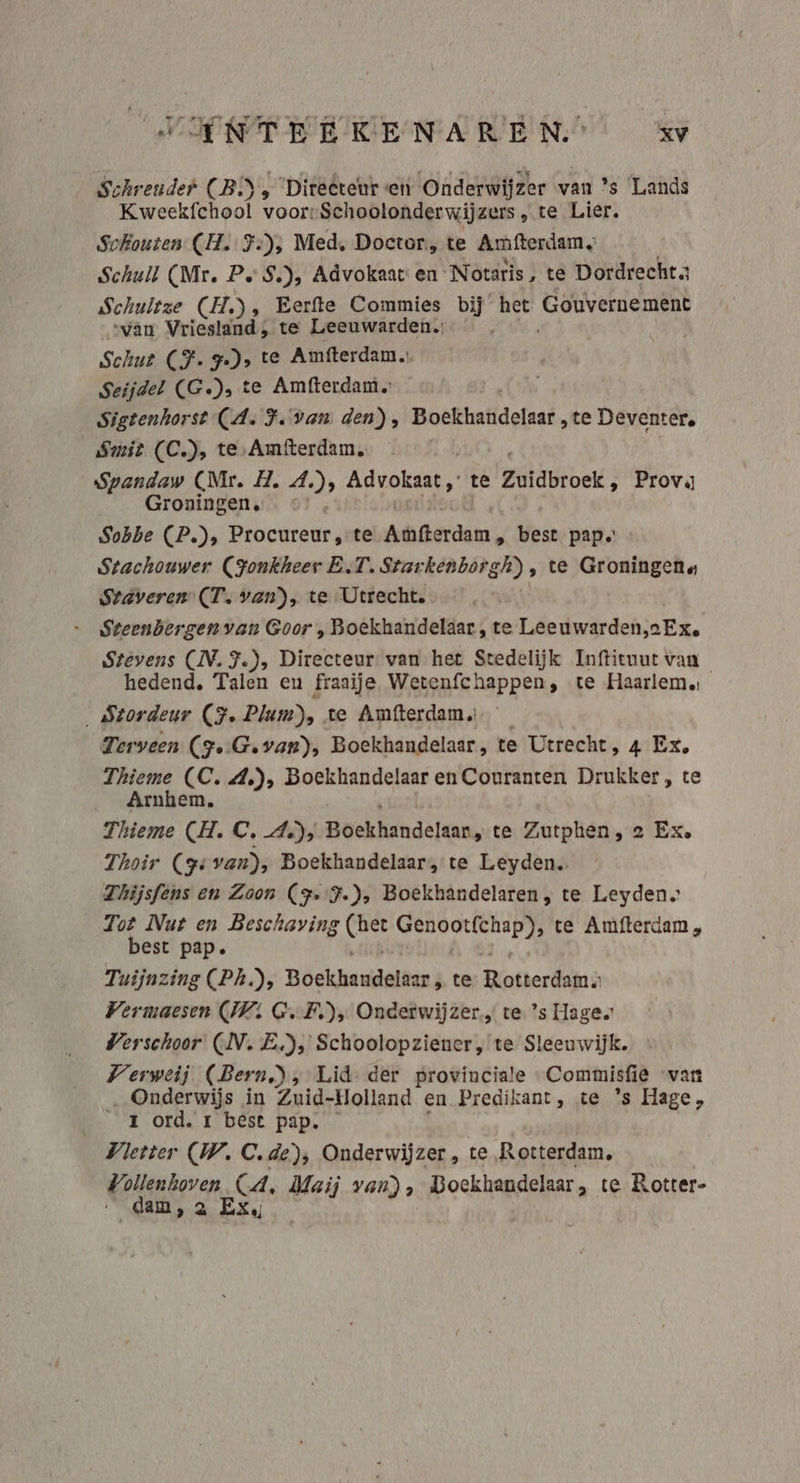 VANTEERKENARENS zv Schreuder CB) Ô ‘Directeur «en Onderwijzer van ’s ‘Lands Kweekfchool voor-Schoolonderwijzers , te Lier. Schouten CH. 3:); Med, Doctor, te Amfterdam Schuil (Mr. Pe S.), Advokaat en Notaris, te Dordrechta Schultze (H.), Eerfte Commies bij het Gouvernement “van Vriesland, te Leeuwarden. Schut CFT s te Amfterdam. Seijdel (G.), te Amfterdam. Sigtenhorst CA. F.van den), Boefthafideraaf. te Deventer, Smit (C.), te, Amfterdam Spandaw (Nr. H. 4.), Advokaat, te Zuidbroek , Prov Groningen. … « Sobbe (P.), Procureur, te kerdan, best pap. Stachouwer (Jonkheer E.T. Starkenborgh), te Groningena Stáveren (T. van), te Utrecht. - Steenbergen van Goor , Boekhandeldar , te Leeuwarden Ex. Stévens (ÌN. F.), Directeur van het Stedelijk Inftituut van hedend, Talen eu fraaije Wetenfchappen, te Haarlem. stordeur (F. Plum), te Amfterdam Terveen (Fe:Gevan), Boekhandelaar, te Utrecht, 4 Ex, Thieme (C.A.), Boekhandelaar en Couranten Drukker, te Arnhem. Thieme (H. C. A), Boekhnde san, te Zutphen, 2 Ex. Thoir (Fe van), Boekhandelaar, te Leyden. Thijsféns en Zoon (F-'F.), Boekhandelaren; te Leyden. Tot Nut en Beschaving ds vbo te Amfterdam , best pap. Tuijnzing (Ph), Bóekhunidelkan} te Rotterdijnà Vermaesen (UV: G.F), Onderwijzer. te ’s Hages Verschoor (AV. E),' Schoolopziener, te Sleeuwijk. Verweij (Bern), Lid- der provinciale Commisfie vant ‚Onderwijs in Zuid-Holland en Predikant, te 's Hage, r ord. r best pap. Vletter WV. C.de), Onderwijzer, te Rotterdam, Vollenhoven CA, Maij van), Boekhandelaar , te Rotter- dam, a Ex,