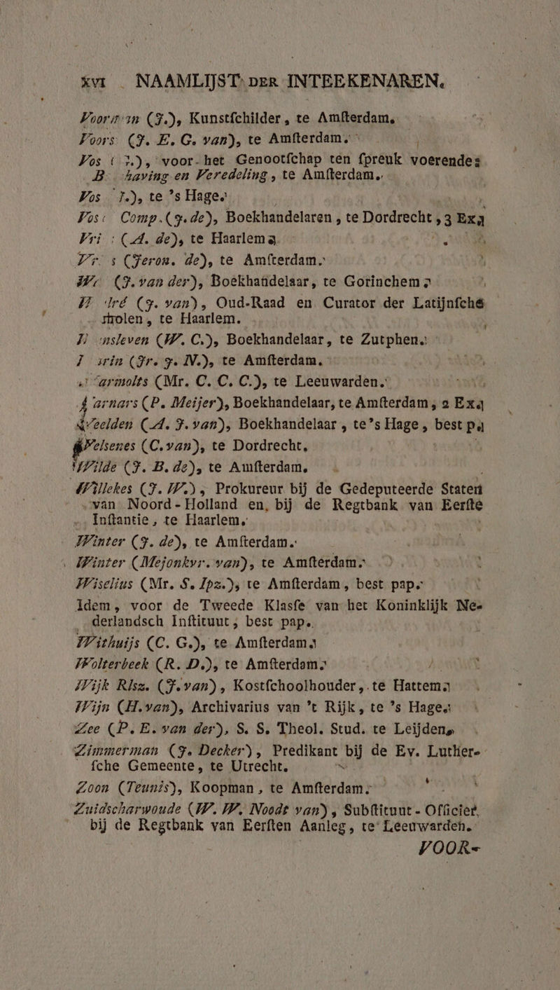 xv _ NAAMLIJST: er INTEEKENAREN. Voors an (F.), Kunstfchilder, te Amfterdam, Foors (Ì. E.G. van), te Amfterdam, Vos (3), voor- het Genootfchap ten fpreuk ine B. having en Veredeling , te Amfterdam Vos }.), te ’s Hage, Vos: Comp. (rede), Boekhandelaren , te Dordrecht „3 exa Vri : (A. de), te Haarlema. — AAN Vr. s (Heron, de), te Amfterdam, Vr (F.van der), Boekhandelaar, te Gorinchem „ 1 Iré (9. van), Oud-Raad en Curator der Latijnfch&amp; strolen , te Haarlem. DN onsleven (W.C), Boekhandelaar, te Zutphens - JT arin (Jr. ye IV.), te Amfterdam. Sarmolts (Mr. C. C. C.), te Leeuwarden. vi arnars (P. Meijer), Boekhandelaar, te Amfterdam; a Exa &amp; Zeelden (A. F.van), Boekhandelaar , te’s Hage, best pa preseres (C.van), te Dordrecht, Wilde CF. B.de), te Amfterdam, Biiehes (F.W), Prokureur bij de Gedeputeerde Staten van Noord - Holland en, bij de Regtbank van Eerfte Inftantie, te Haarlem, Winter (JF. de), te Amfterdam.… ‚ Winter (Mejonkvr. van), te Amfterdam. Wiselius (Mr. S. Zpz.)s te Amfterdam, best pap. Idem, voor de Tweede Klasfe van het Koninklijk Nee derlandsch Inftituut, best pap. Withuijs CC. G.), te Amfterdama IWolterbeek (R. D.), te Amfterdam. Wijk Rlsa. (F.van), Kostfchoolhouder,.te tenera Wijn (H.van), Archivarius van ’t Rijk, te ’s Hage Zee (PE. van der), S, S, Theol. Stud. te Leijdens Zimmerman (Je Decker), Predikant ci de Ev. Lutlier-- fche Gemeente, te Utrecht, Zoon (Teunts), Koopman, te Amfterdam Zuidscharwoude (IW. WW. Noodt van) , Subltituut - Officier, bij de Regtbank van Eerften Aanleg , te: Leeuwarden. VOOR= t \