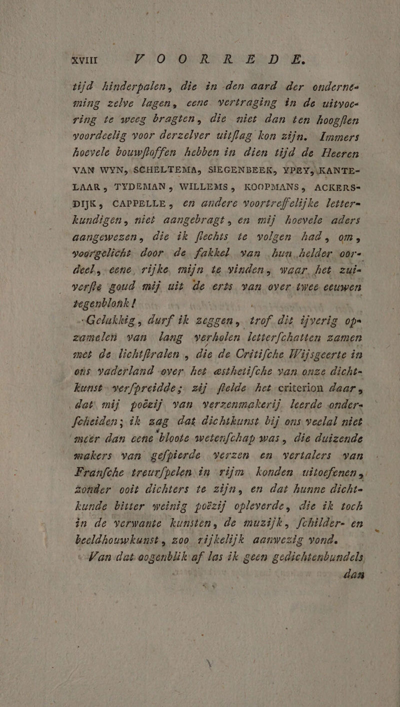 tijd hinderpalen, die ên -den aard der ondernes ming zelve lagen, eene vertraging èn de uitvoe ring te weeg bragten, die niet dan ten hoogflen voordeelig voor derzelver witflag kon zijn. Immers hoevele bouwftoffen hebben in dien tijd de Heeren VAN WYN,,SCHELTEMA, SIEGENBEEK, YPEY,\KANTE- LAAR > TYDEMAN , WILLEMS, KOOPMANS; ACKERS- DIJK, CAPPELLE; €n andere voortreffelijke letter= kundigen, niet aangebragt, en mij hoevele aders aangewezen, die ik flechts te volgen had, om, deel, eene, rijke, mijn te vinden; waar, het zui verfte goud mij uit de erts van over twee eeuwen tegenblonk! | „Gelukkig, durf ik zeggen ak die ijverig ops zamelen van lang verholen letterfchatten zamen met de lichtftralen „ die de Critifche Wijsgeerte in ots vaderland over. het asthetifche van onze dicht- Kunst. verfpreiddes. zij flelde het criterion daar, dat mij poëzij. van verzenmakerij. leerde onders feheiden; ik zag dat dichtkunst bij ons veelal niet ‘meêr dan cent ‘bloote wetenfchap was, die duizende makers van gefpierde verzen en vertalers van Franfche treurfpelen in rijm konden witoefenens Zonder ooit dichters te zijn, en dat hunne dicht- kunde bitter weinig poëzij opleverde, die ik toch in de verwante kunsten, de muzijk, fchilder- en beeldhouwkunst, zoo rijkelijk aanwezig vond. „Van dat oogenblik af las ik geen gedichtenbundels dan El he