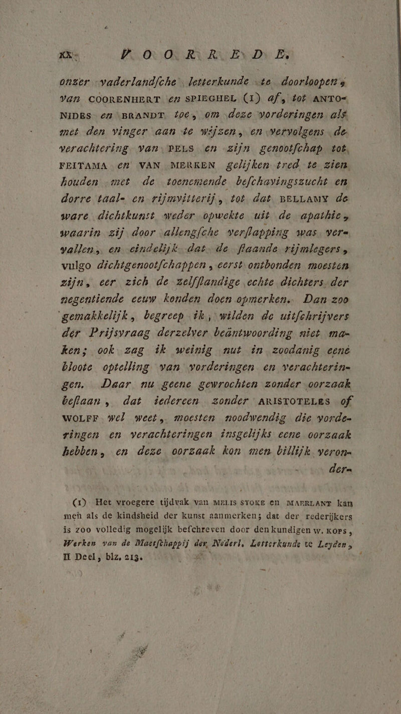onzer „vaderlandfche letterkunde …te_doorloopen s VAN COORENHERT ‘€4 SPIEGHEL (1) af; dot ANTO= NIDES- € “BRANDT. 40E) om ‚deze vorderingen als met den vinger aan te wijzen, en vervolgens de verachtering- van, PELS En zijn scan Loë, FEITAMA € VAN MERKEN gelijken tred te zien houden „met de toenemende befchavingszucht en dorre taal= en rijmvitterij, tot dat BELLAMY de ware dichtkunst weder opwekte uit de apathies waarin zij door alleng/che werflapping Was. VCre wallen, en eindelijk. dat. de flaande rijmlegers, vulgo dichtgenootfchappen „eerst. ontbonden moesten zijn, eer zich de zelfflandige echte dichters, der negentiende eeuw konden doen opmerken. Dan zoo ‘gemakkelijk, begreep ik, wilden de uitfchrijvers der Prijsvraag derzelver beäntwoording niet mar ken; ook zag ik weinig nut in zoodanig eené bloote optelling van vorderingen en verachterin= gen. Daar nu geene gewrochten zonder-oorzaak beflaan , dat iedereen zonder AnistorrLes of WOLFF. wel weet, moesten noodwendig die yorde- ringen en verachteringen insgelijks eene oorzaak hebben, en deze oorzaak kon men billijk veron= der= (1) Het vroegere tijdvak van merris sToKE En MARRLANT kan meh als de kindsheid der kunst aanmerken; dat der rederijkers is zoo volledig mogelijk befchreven door den kundigen w. KOPS , Werken van de Maectfthappij der, Nederl, Letterkunde te a kleed IE Deel, blz, 213. A