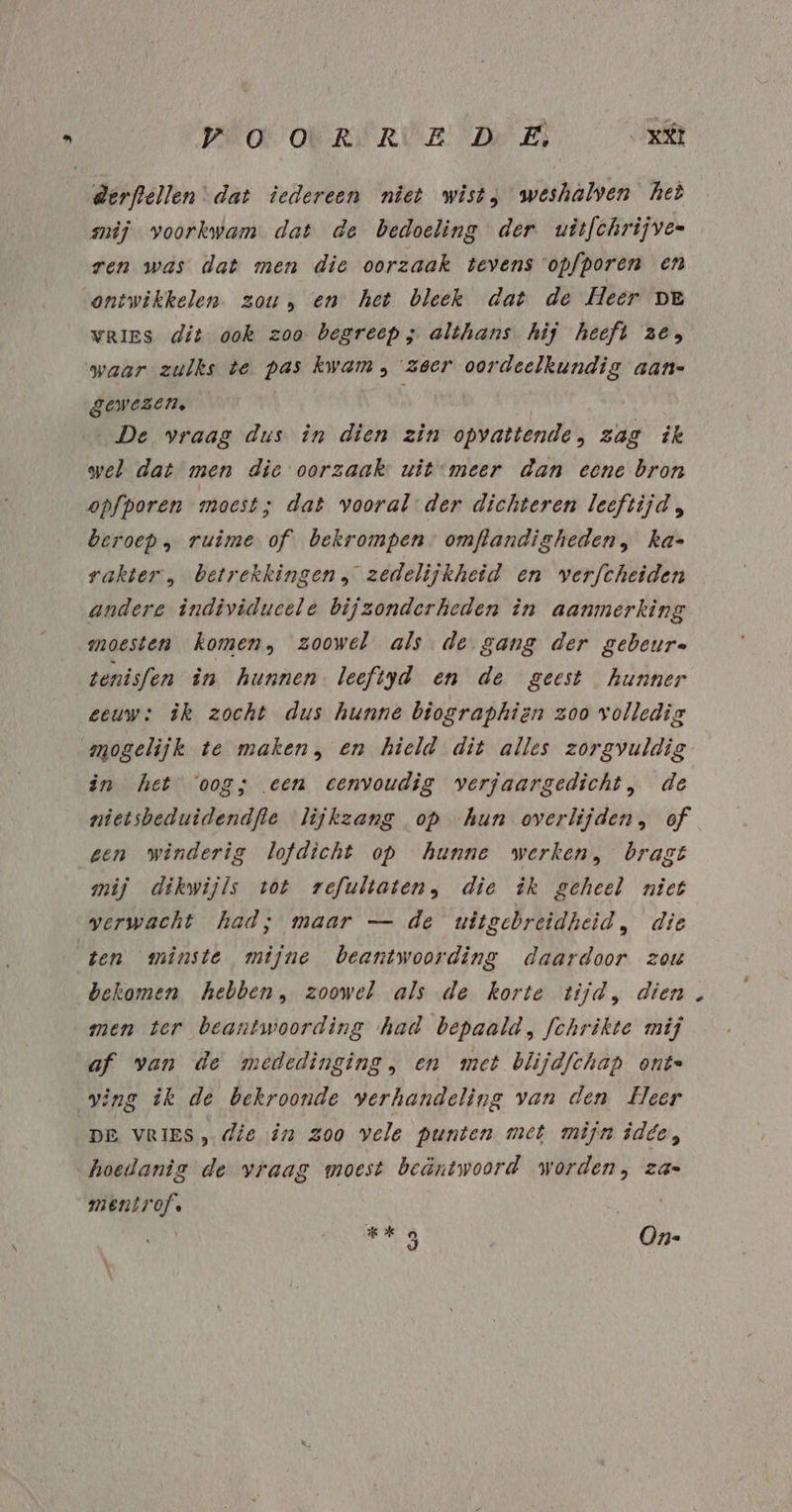 derftellen dat iedereen niet wist; weshalven het mij voorkwam dat de bedoeling der uitfchrijven ren was dat men die oorzaak tevens opfporen en ontwikkelen zou, en het bleek dat de Heer De VRIES dit ook zoo begreep; althans. hij heeft ze; waar zulks te pas kwam , zeer oordeelkundig aan= gewezen, | De vraag dus in dien zin opvattende, zag ik wel dat men die oorzaak uit meer dan eene bron opfporen moest; dat vooral der dichteren leeftijd „ beroep, ruime of bekrompen. omftandigheden, ka- rakter , betrekkingen zedelijkheid en verfcheiden andere individucele bijzonderheden în aanmerking moesten komen, zoowel als de gang der gebeure tenisfen in hunnen leeftyd en de geest hunner eeuw: îk zocht dus hunne biographien zoo volledig mogelijk te maken, en hield dit alles zorgvuldig in het ‘oog; een eenvoudig verjaargedicht, de nietsbeduidendfte lijkzang op hun overlijden, of gen winderig lofdicht op hunne werken, bragt mij dikwijls tot refultaten, die ik geheel niet verwacht had; maar — de uitgebreidheid, die ten minste mijne beantwoording daardoor zou bekomen hebben, zoowel als de korte tijd, dien men ter beantwoording had bepaald, fchrikte mij af van de mededinging, en met blijdfchap onte ving ik de bekroonde verhandeling van den Heer DE VRIES, die in zoo vele Punten met mijn idee, hoedanig de vraag moest beäntwoord worden, za« mentrof. | | | | kg On- \