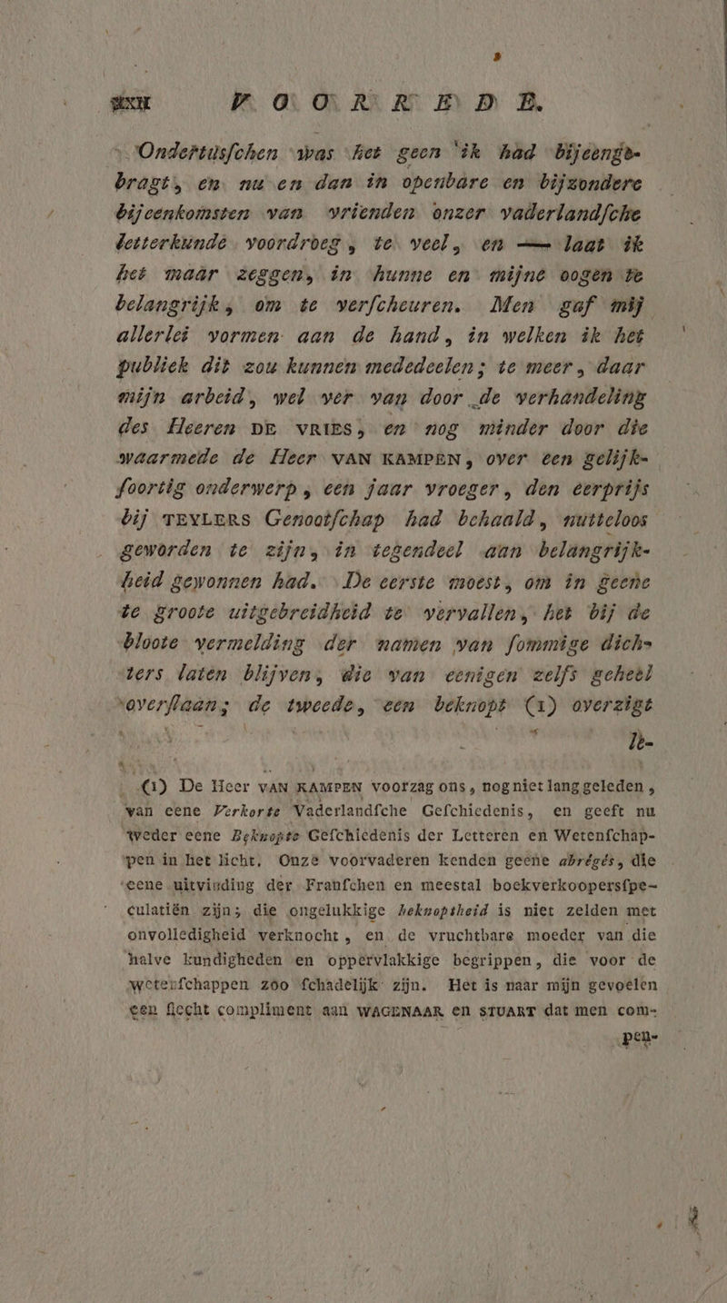 8 sen MAANEN B „Ondertusfchen “was “het geen ‘ìk had Bijcenge- bragt, en. nu en dan in openbare en bijzondere bijeenkomsten van vrienden onzer vaderlandfche detterkunde voordroeg „ te. veel, en — laat ik het maar zeggen, in ‘hunne en mijnt oogen we allerlei vormen. aan de hand, in welken ik het publiek dit zou kunnen mededeelen; te meer, daar mijn arbeid „ wel ver van doorde verhandeling des Heeren DE vRIES; en nog minder door die foortig onderwerp, een jaar vroeger, den eerprijs bij TEYLers Genootfchap had behaald, nutteloos geworden te zijn, in tegendeel «aan belängrijk- heid gewonnen had. «De eerste moest, om în geene de groote uitgebreidheid te vervallen, het bij de bloote vermelding der namen van fommige dichs ters laten blijven, die van eenigen zelfs geheel “overflaans de tweede, een beknopt (1) overzigt 5 Jbe k ‘ - de 8 ‚ 1) De Heer vAN KAMPEN VoOOrzag ons, nog niet lang geleden , van eene Verkorte Vaderlandfche Gefchiedenis, en geeft nu weder eene Beknopte Gefchiedenis der Letteren en Wetenfchap- pen in het licht, Onze voorvaderen kenden geene abrégés, die ‘eene.uitvinding der Franfchen en meestal boekverkoopersfpe- culatiën zijn; die ongelukkige Aekwoptheid is niet zelden met onvolledigheid verknocht ‚ en de vruchtbare moeder van die halve kundigheden en oppervlakkige begrippen, die voor de weterfchappen zóo fchadelijk: zijn. Het is naar mijn gevoelen een fccht compliment aan WAGENAAR en sTUART dat men com= | pen