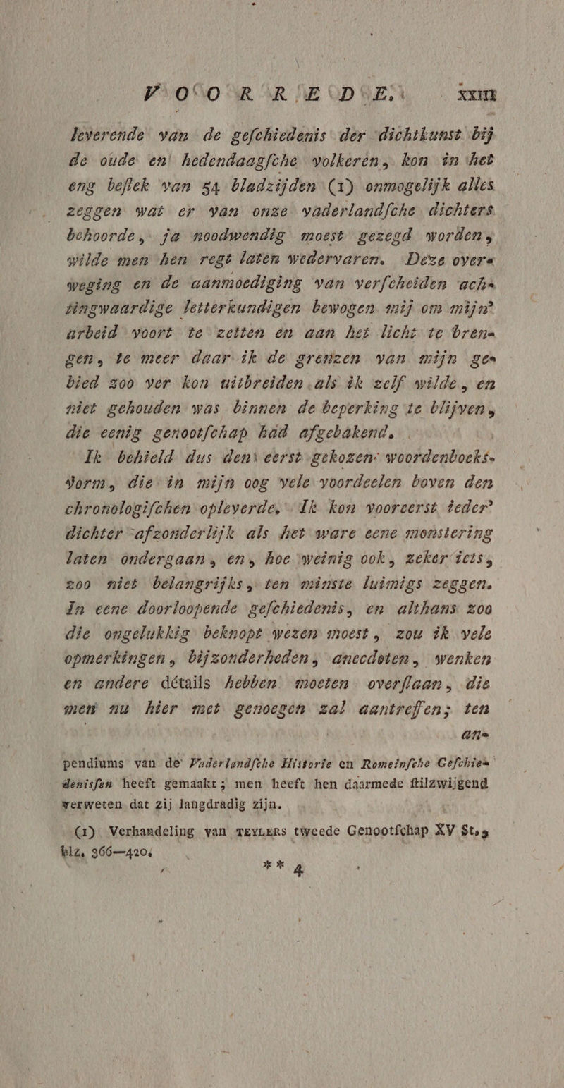 PVOGO NR AR NECDGEN Kam beverende van de gefchiedenis der “dichtkunst bij de oude en’ hedendaagfche volkeren, kon in het eng beflek van 54 bladzijden (1) onmogelijk alles zeggen wat er van onze vaderlandfche. dichters behoorde, fa noodwendig moest gezegd worden; wilde men hen regt laten wedervaren, Deze overe weging en de aanmoediging van verfcheiden achs tingwaardige letterkundigen bewogen mij om mijn’ arbeid voort te zetten en aan het licht te brene gen, te meer daar ik de grenzen van mijn gea bied zoo ver kon witbreiden als èk zelf wilde , en niet gehouden was binnen de beperking te blijven, die eenig genootfchap had afgebakentl, Ik behield dus dens eerst gekozen: violate gorm, die in mijn oog vele voordeelen boven den chronologifchen opleverde, Ik kon vooreerst. ieder? dichter “afzonderlijk als Met ware eene monstering laten ondergaan, en, hoe weinig ook, zeker iets, zoo niet belangrijks ten minste luimigs zeggen. In eene doorloopende gefchiedenis, en althans Zoo die ongelukkig beknopt wezen moest, zou ik vele opmerkingen, bijzonderheden, anecdeten, wenken en andere détails hebben moeten overflaan, die men nu hier met genoegen zal aantrefen; ten ans pendiums van de: Paderlandfthe Historie en Romeinfche Gefchien denisfen heeft gemaakt; men heeft hen daarmede ttilzwijgend verweten dat zij langdradig zijn. Ga) Verhandeling van TEYLERS tweede Genootfchap zv Ste klz. 366420,