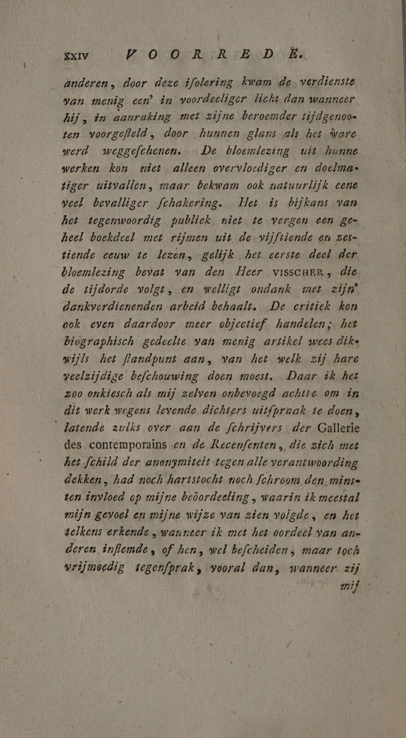 | XXIV Kro erk RSD SAV anderen, door deze ifolering kwam de. verdienste van menig. een’ în voordeeliger licht dan wanneer. hij, in aanraking met zijne beroemder tijdgenoo- ten voorgefteld , door hunnen glans als het ware werd weggefchenen. De bloemlezing uit hunne werken kon niet alleen overvloediger en doelma« tiger uitvallen, maar bekwam ook natuurlijk eene veel bevalliger fchakering. Het is bijkans van het tegemwoordig publiek niet te vergen een ge heel boekdeel met rijmen uit de vijftiende en Zes- tiende eeuw te lezen, gelijk het eerste deel der bloemlezing bevat van den Heer visscarr, die — de tijdorde volgt, en welligt ondank met zijn’ dankverdienenden arbeid behaalt, De critiek kon ook even daardoor meer objectief handelen; het Biographisch gedeelte van menig artikel wees dike wijls het flandpunt aan, van het welk zij hare veelzijdige befchouwing doen moest. Daar ik het zoo onkiesch als mij zelven onbevoegd achtte om in dit werk wegens levende dichters uitfpruak te doen, ‘ Jatende zulks over aan de fchrijvers der Gallerie des contemporains en de Recenfenten, die zich met het fchild der anonymiteit tegen alle verantwoording dekken , had noch hartstocht noch fchroom den. minse ten invloed op mijne beöordeeling , waarin ik meestal mijn gevoel en mijne wijze van zien volgde, en het gelkens erkende „wanneer ik met het oordeel van an« deren inflemde , of hen, wel befcheiden; maar toch vrijmoedig tegenfprak, vooral dan, wanneer zij wijf