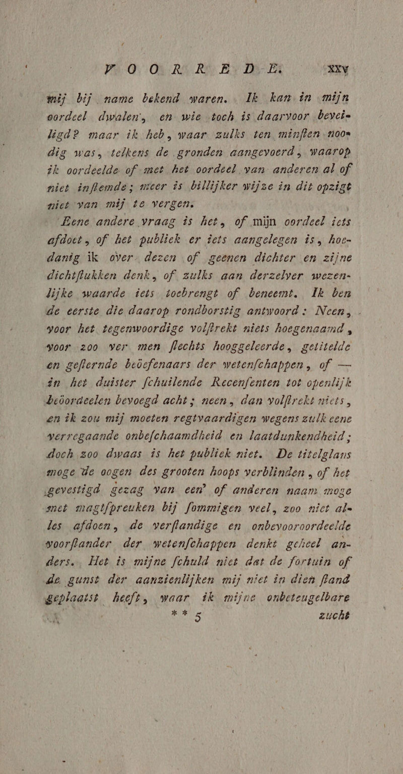 Pi 0 ON:RÁ RA Bv DER 048RN wij bij name bekend waren. Ik kan in mijn oordeel dwalen, en wie toch is daarvoor beveie lisd? maar îk heb, waar zulks ten minften noon dig was, telkens de gronden aangevoerd, waarop ik oordeelde of -met het oordeel van anderen al of niet inflemde; meer is billijker wijze in dit opzigt ziet van mij te vergen. Eene andere vraag is het, of mijn oordeel icts afdoet, of het publiek er iets aangelegen is, hoe- danig ik over. dezen of geenen dichter en zijne dichtflukken denk, of zulks aan derzelver wezen- lijke waarde iets toebrengt of beneemt,. Ik ben de eerste die daarop rondborstig antwoord :; Neen, voor het tegenwoordige volftrekt niets hoegenaamd , voor zoo ver men flechts hooggeleerde, getitelde en geflernde beöefenaars der wetenfchappen, of — in het duister fchuilende Recenfenten tot openlijk beöordeelen bevoegd acht; neen, dan volflrekt niets, en ik zou mij moeten regtvaardigen wegens zulk cene verregaande onbefchaamdheid en laatdunkendheid ; doch zoo dwaas is het publiek niet. De titelglans moge de oogen des grooten hoops verblinden „ of het „gevestigd gezag van een’ of anderen naam moge met mastfpreuken bij fommigen veel, zoo nict al« les afdoen, de verflandige en onbevooroordeelde woorftander der wetenfchappen denkt geheel an- ders. Het is mijne fchuld niet dat de fortuin of de gunst der aanzienlijken mij niet în dien fland geplaatst heeft, waar ik mijne onbeteugelbare KK sales zucht